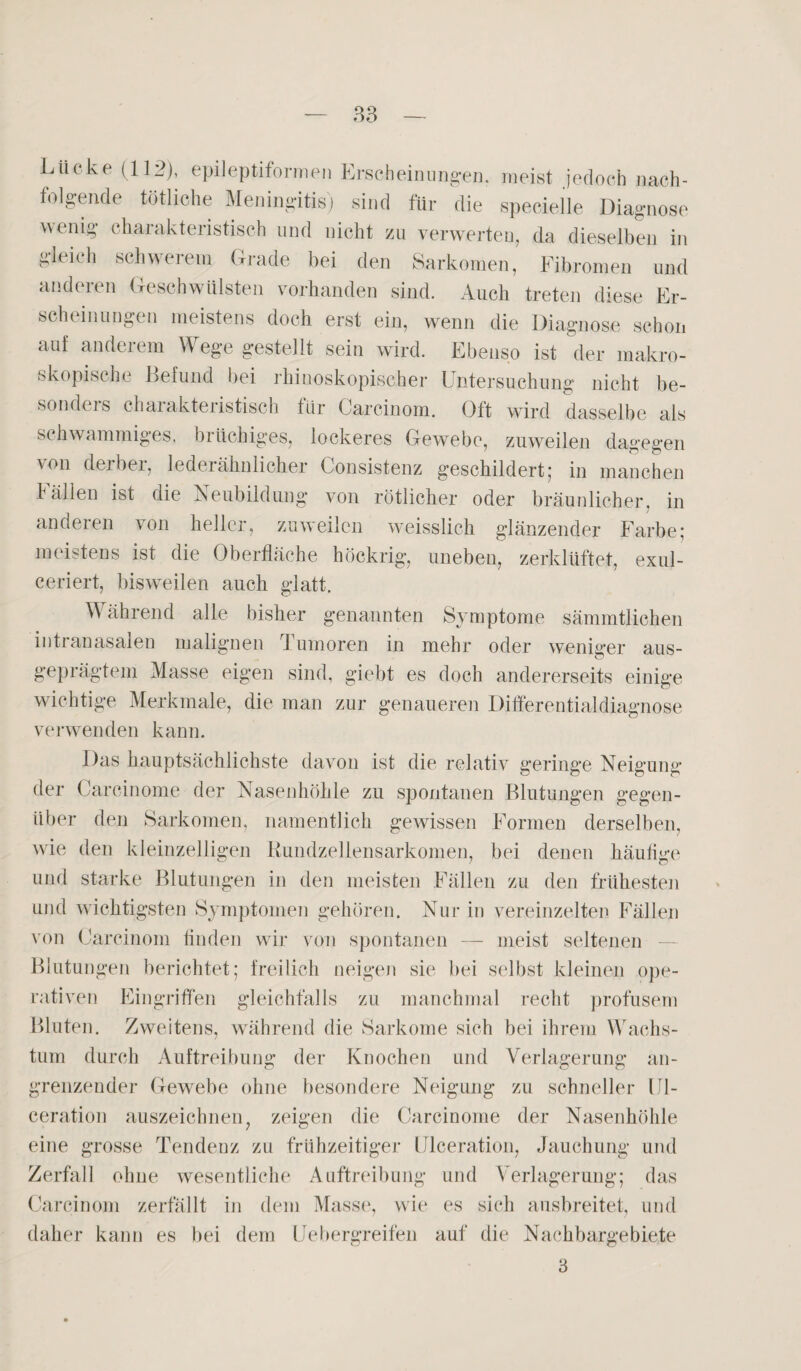 Lücke (112), epileptiformen Erscheinungen, meist jedoch nach¬ folgende tätliche Meningitis) sind für die specielle Diagnose wenig charakteristisch und nicht zu verwerten, da dieselben in gleich schwerem Grade bei den Sarkomen, Fibromen und and tun Geschwülsten vorhanden sind. Auch treten diese Er¬ scheinungen meistens doch erst ein, wenn die Diagnose schon auf anderem Wege gestellt sein wird. Ebenso ist der makro¬ skopische Befund bei ihinosk.opisc.her Untersuchung nicht be¬ sonders charakteristisch für Carcinom. Oft wird dasselbe als schwammiges, brüchiges, lockeres Gewebe, zuweilen dagegen von derbei, lederähnlicher Consistenz geschildert,’ in manchen fällen ist die Neubildung von rötlicher oder bräunlicher, in anderen von heller, zuweilen weisslich glänzender Farbe; meistens ist die Oberfläche höckrig, uneben, zerklüftet, exul- ceriert, bisweilen auch glatt. ährend alle bisher genannten Symptome sämmtlichen intranasalen malignen Tumoren in mehr oder weniger aus¬ geprägtem Masse eigen sind, giebt es doch andererseits einige wichtige Merkmale, die man zur genaueren Differentialdiagnose verwenden kann. Das hauptsächlichste davon ist die relativ geringe Neigung der Carcinome der Nasenhöhle zu spontanen Blutungen gegen¬ über den Sarkomen, namentlich gewissen Formen derselben, wie den kleinzelligen Kundzellensarkomen, bei denen häufige und starke Blutungen in den meisten Fällen zu den frühesten und wichtigsten Symptomen gehören. Nur in vereinzelten Fällen von Carcinom finden wir von spontanen — meist seltenen Blutungen berichtet; freilich neigen sie bei selbst kleinen ope¬ rativen Eingriffen gleichfalls zu manchmal recht profusem Bluten. Zweitens, während die Sarkome sich bei ihrem Wachs¬ tum durch Auftreibung der Knochen und Verlagerung an¬ grenzender Gewebe ohne besondere Neigung zu schneller 111- ceration auszeichnen, zeigen die Carcinome der Nasenhöhle eine grosse Tendenz zu frühzeitiger Ulceration, Jauchung und Zerfall ohne wesentliche Auftreibung und Verlagerung; das Carcinom zerfällt in dem Masse, wie es sich ausbreitet, und daher kann es bei dem Uebergreifen auf die Nachbargebiete 3