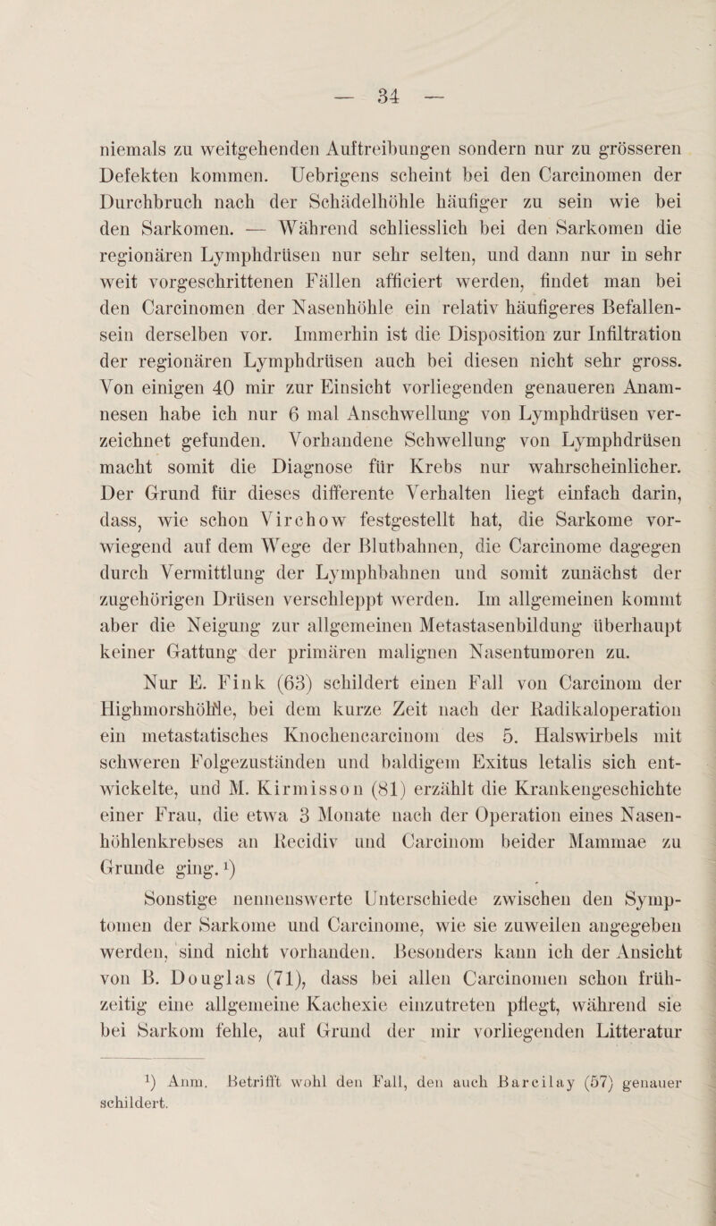 niemals zn weitgehenden Auftreibungen sondern nur zu grösseren Defekten kommen. Uebrigens scheint bei den Carcinomen der Durchbruch nach der Schädelhöhle häufiger zu sein wie hei den Sarkomen. — Während schliesslich bei den Sarkomen die regionären Lymphdrüsen nur sehr selten, und dann nur in sehr weit vorgeschrittenen Fällen affieiert werden, findet man bei den Carcinomen der Nasenhöhle ein relativ häufigeres Befallen¬ sein derselben vor. Immerhin ist die Disposition zur Infiltration der regionären Lymphdrüsen auch bei diesen nicht sehr gross. Von einigen 40 mir zur Einsicht vorliegenden genaueren Anam¬ nesen habe ich nur 6 mal Anschwellung von Lymphdrüsen ver¬ zeichnet gefunden. Vorhandene Schwellung von Lymphdrüsen macht somit die Diagnose für Krebs nur wahrscheinlicher. Der Grund für dieses differente Verhalten liegt einfach darin, dass, wie schon Virchow festgestellt hat, die Sarkome vor¬ wiegend auf dem Wege der Blutbahneiy die Carcinome dagegen durch Vermittlung der Lymphbahnen und somit zunächst der zugehörigen Drüsen verschleppt werden. Im allgemeinen kommt aber die Neigung zur allgemeinen Metastasenbildung überhaupt keiner Gattung der primären malignen Nasentumoren zu. Nur E. Fink (63) schildert einen Fall von Carcinom der HighmorshöMe, bei dem kurze Zeit nach der Radikaloperation ein metastatisches Knochencarcinom des 5. Halswirbels mit schweren Folgezuständen und baldigem Exitus letalis sich ent¬ wickelte, und M. Kirmisson (81) erzählt die Krankengeschichte einer Frau, die etwa 3 Monate nach der Operation eines Nasen¬ höhlenkrebses an Recidiv und Carcinom beider Mammae zu Grunde ging.x) Sonstige nennenswerte Unterschiede zwischen den Symp¬ tomen der Sarkome und Carcinome, wie sie zuweilen angegeben werden, sind nicht vorhanden. Besonders kann ich der Ansicht von B. Douglas (71), dass bei allen Carcinomen schon früh¬ zeitig eine allgemeine Kachexie einzutreten pflegt, während sie bei Sarkom fehle, auf Grund der mir vorliegenden Litteratur x) Anra. Betrifft wohl den Fall, den auch Barcilay (57) genauer schildert.