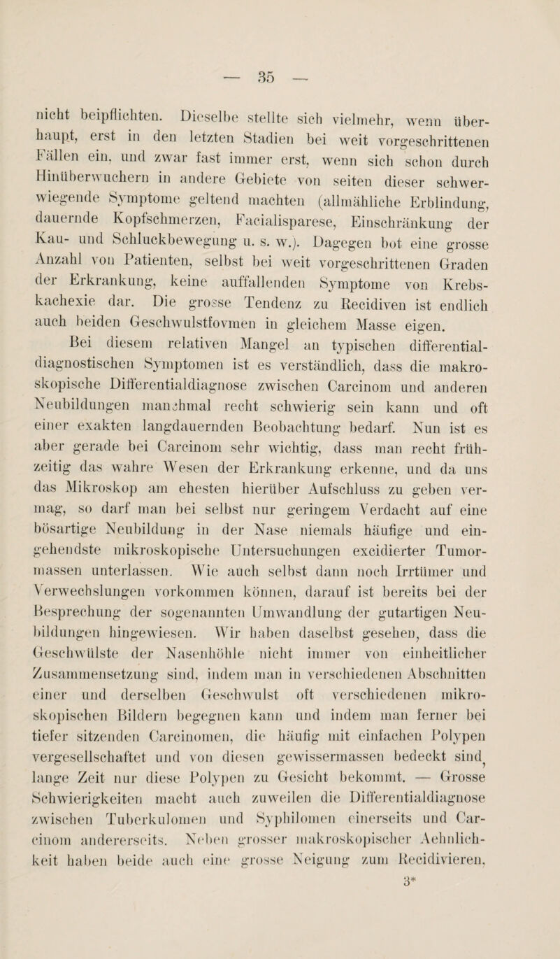 nicht bc ipflichten. Dieselbe stellte sich vielmehr, wenn über¬ haupt, eist in den letzten Stadien bei weit vorgeschrittenen 1 allen ein, und zwar fast immer erst, wenn sich schon durch Hinüber^ uchem in andere Gebiete von seiten dieser schwer¬ wiegende Symptome geltend machten (allmähliche Erblindung, dauernde Kopfschmerzen, Facialisparese, Einschränkung der Kau- und Schluckbewegung u. s. w.j. Dagegen bot eine grosse Anzahl von Patienten, selbst bei weit vorgeschrittenen Graden der Erkrankung, keine auffallenden Symptome von Krebs¬ kachexie dar. Die grosse Tendenz zu Recidiven ist endlich auch beiden Geschwulstfovmen in gleichem Masse eigen. Bei diesem relativen Mangel an typischen differential- diagnostischen Symptomen ist es verständlich, dass die makro¬ skopische Differentialdiagnose zwischen Carcinom und anderen Neubildungen manchmal recht schwierig sein kann und oft einer exakten langdauernden Beobachtung bedarf. Nun ist es aber gerade bei Carcinom sehr wichtig, dass man recht früh¬ zeitig das wahre Wesen der Erkrankung erkenne, und da uns das Mikroskop am ehesten hierüber Aufschluss zu geben ver¬ mag, so darf man bei selbst nur geringem Verdacht auf eine bösartige Neubildung in der Nase niemals häufige und ein¬ gehendste mikroskopische Untersuchungen excidierter Tumor¬ massen unterlassen. Wie auch selbst dann noch Irrtümer und Verwechslungen Vorkommen können, darauf ist bereits bei der Besprechung der sogenannten Umwandlung der gutartigen Neu¬ bildungen hingewiesen. Wir haben daselbst gesehen, dass die Geschwülste der Nasenhöhle nicht immer von einheitlicher Zusammensetzung sind, indem man in verschiedenen Abschnitten einer und derselben Geschwulst oft verschiedenen mikro¬ skopischen Bildern begegnen kann und indem man ferner bei tiefer sitzenden Carcinomen, die häufig mit einfachen Polypen vergesellschaftet und von diesen gewissermassen bedeckt sind^ lange Zeit nur diese Polypen zu Gesicht bekommt. — Grosse Schwierigkeiten macht auch zuweilen die Differentialdiagnose zwischen Tuberkulomen und Syphilomen einerseits und Car¬ cinom andererseits. Neben grosser makroskopischer Aehnlich- keit haben beide auch eine grosse Neigung zum Recidivieren, 3*