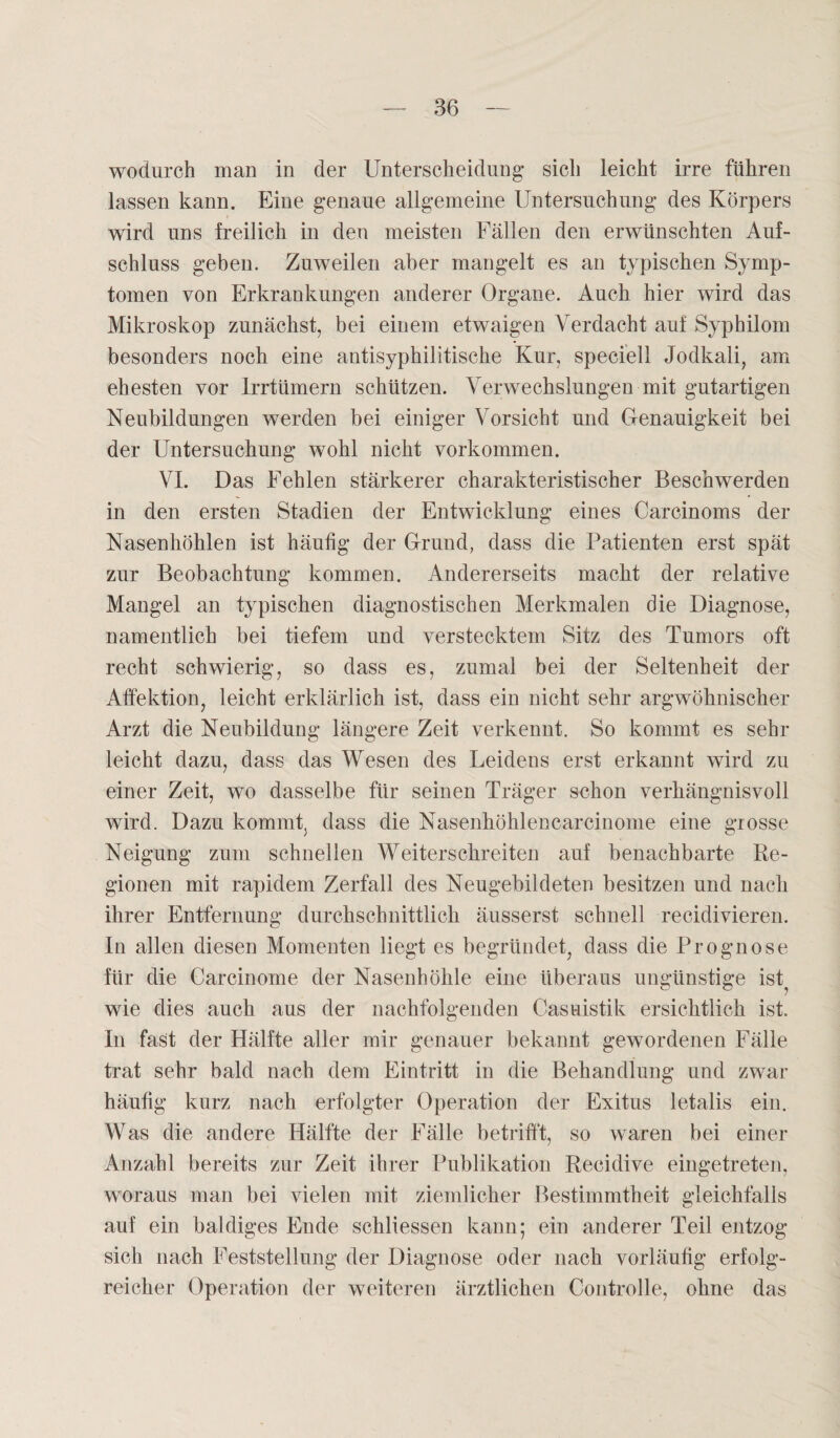 wodurch man in der Unterscheidung- sich leicht irre führen lassen kann. Eine genaue allgemeine Untersuchung des Körpers wird uns freilich in den meisten Fällen den erwünschten Auf¬ schluss geben. Zuweilen aber mangelt es an typischen Symp¬ tomen von Erkrankungen anderer Organe. Auch hier wird das Mikroskop zunächst, bei einem etwaigen Verdacht auf Syphilom besonders noch eine antisyphilitische Kur, speciell Jodkali, am ehesten vor Irrtümern schützen. Verwechslungen mit gutartigen Neubildungen werden bei einiger Vorsicht und Genauigkeit bei der Untersuchung wohl nicht Vorkommen. VI. Das Fehlen stärkerer charakteristischer Beschwerden in den ersten Stadien der Entwicklung eines Carcinoms der Nasenhöhlen ist häutig der Grund, dass die Patienten erst spät zur Beobachtung kommen. Andererseits macht der relative Mangel an typischen diagnostischen Merkmalen die Diagnose, namentlich bei tiefem und verstecktem Sitz des Tumors oft recht schwierig, so dass es, zumal bei der Seltenheit der Atfektion, leicht erklärlich ist, dass ein nicht sehr argwöhnischer Arzt die Neubildung längere Zeit verkennt. So kommt es sehr leicht dazu, dass das Wesen des Leidens erst erkannt wird zu einer Zeit, wo dasselbe für seinen Träger schon verhängnisvoll wird. Dazu kommt, dass die Nasenhöhlencarcinome eine grosse Neigung zum schnellen Weiterschreiten auf benachbarte Re¬ gionen mit rapidem Zerfall des Neugebildeten besitzen und nach ihrer Entfernung durchschnittlich äusserst schnell recidivieren. In allen diesen Momenten liegt es begründet, dass die Prognose für die Carcinome der Nasenhöhle eine überaus ungünstige ist^ wie dies auch aus der nachfolgenden Casuistik ersichtlich ist. In fast der Hälfte aller mir genauer bekannt gewordenen Fälle trat sehr bald nach dem Eintritt in die Behandlung und zwar häufig kurz nach erfolgter Operation der Exitus letalis ein. Was die andere Hälfte der Fälle betrifft, so waren bei einer Anzahl bereits zur Zeit ihrer Publikation Recidive eingetreten, woraus man bei vielen mit ziemlicher Bestimmtheit gleichfalls auf ein baldiges Ende schliessen kann; ein anderer Teil entzog sich nach Feststellung der Diagnose oder nach vorläufig erfolg¬ reicher Operation der weiteren ärztlichen Controlle, ohne das