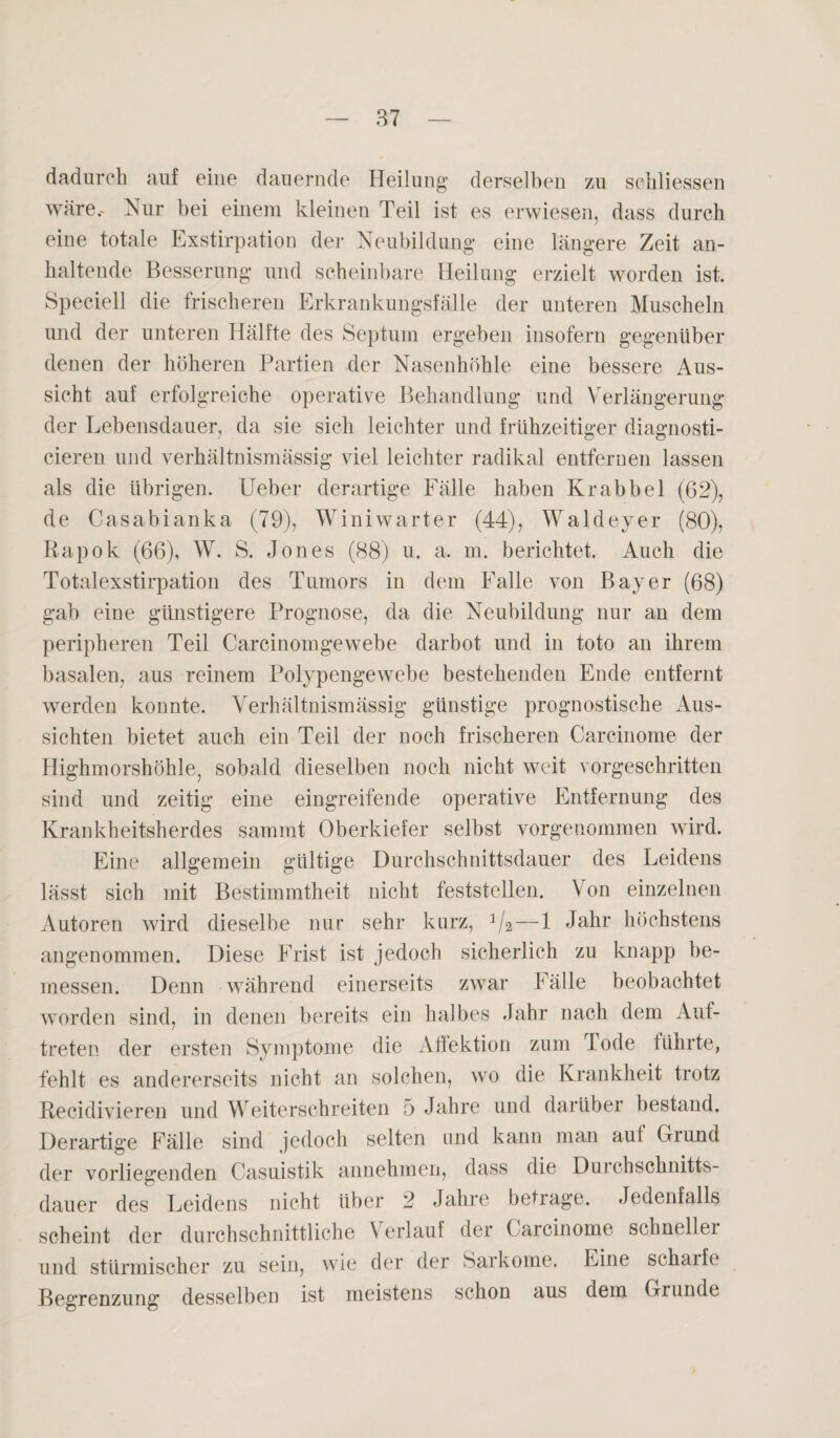 dadurch auf eine dauernde Heilung derselben zu sciiliessen wäre.- Nur bei einem kleinen Teil ist es erwiesen, dass durch eine totale Exstirpation der Neubildung eine längere Zeit an¬ haltende Besserung und scheinbare Heilung erzielt worden ist. Speciell die frischeren Erkrankungsfälle der unteren Muscheln und der unteren Hälfte des Septum ergeben insofern gegenüber denen der höheren Partien der Nasenhöhle eine bessere Aus¬ sicht auf erfolgreiche operative Behandlung und Verlängerung der Lebensdauer, da sie sich leichter und frühzeitiger diagnosti- cieren und verhältnismässig viel leichter radikal entfernen lassen als die übrigen. Ueber derartige Fälle haben Kr ab bei (62), de Casabianka (79), Winiwarter (44), Waldeyer (80), Rapok (66), W. S. Jones (88) u. a, m. berichtet. Auch die Totalexstirpation des Tumors in dem Falle von Bayer (68) gab eine günstigere Prognose, da die Neubildung nur an dem peripheren Teil Carcinomgewebe darbot und in toto an ihrem basalen, aus reinem Polypengewebe bestehenden Ende entfernt werden konnte. Verhältnismässig günstige prognostische Aus¬ sichten bietet auch ein Teil der noch frischeren Carcinome der Highmorshöhle, sobald dieselben noch nicht weit vorgeschritten sind und zeitig eine eingreifende operative Entfernung des Krankheitsherdes sammt Oberkiefer selbst vorgenommen wird. Eine allgemein gültige Durchschnittsdauer des Leidens lässt sich mit Bestimmtheit nicht feststellen. Von einzelnen Autoren wird dieselbe nur sehr kurz, J/2—1 Jahr höchstens angenommen. Diese Frist ist jedoch sicherlich zu knapp be¬ messen. Denn während einerseits zwar Fälle beobachtet worden sind, in denen bereits ein halbes Jahr nach dem Auf¬ treten der ersten Symptome die Affektion zum Tode führte, fehlt es andererseits nicht an solchen, wo die Krankheit trotz Recidivieren und Weiterschreiten 5 Jahre und darüber bestand. Derartige Fälle sind jedoch selten und kann man auf Grund der vorliegenden Casuistik annehmen, dass die Durchschnitts¬ dauer des Leidens nicht über 2 Jahre betrage. Jedenfalls scheint der durchschnittliche \ erlaul der Carcinome schneller und stürmischer zu sein, wie der der Sarkome. Eine scharfe Begrenzung desselben ist meistens schon aus dem Grunde