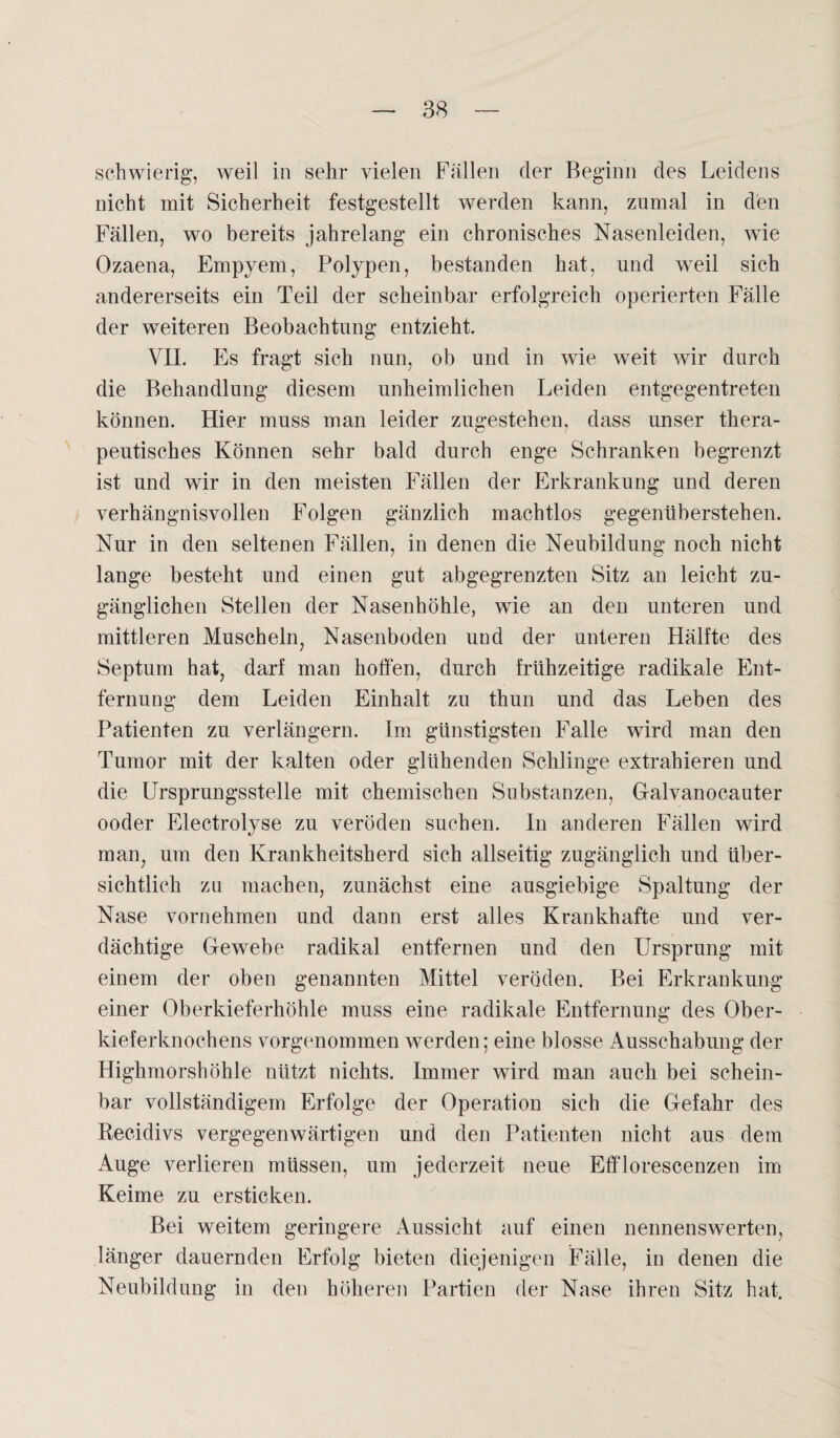 schwierig, weil in sehr vielen Fällen der Beginn des Leidens nicht mit Sicherheit festgestellt werden kann, zumal in den Fällen, wo bereits jahrelang ein chronisches Nasenleiden, wie Ozaena, Empyem, Polypen, bestanden hat, und weil sich andererseits ein Teil der scheinbar erfolgreich operierten Fälle der weiteren Beobachtung entzieht. VII. Es fragt sich nun, ob und in wie weit wir durch die Behandlung diesem unheimlichen Leiden entgegentreten können. Hier muss man leider zugestehen, dass unser thera¬ peutisches Können sehr bald durch enge Schranken begrenzt ist und wir in den meisten Fällen der Erkrankung und deren verhängnisvollen Folgen gänzlich machtlos gegeniiberstehen. Nur in den seltenen Fällen, in denen die Neubildung noch nicht lange besteht und einen gut abgegrenzten Sitz an leicht zu¬ gänglichen Stellen der Nasenhöhle, wie an den unteren und mittleren Muscheln, Nasenboden uud der unteren Hälfte des Septum hat, darf man hoffen, durch frühzeitige radikale Ent¬ fernung dem Leiden Einhalt zu thun und das Leben des Patienten zu verlängern. Im günstigsten Falle wird man den Tumor mit der kalten oder glühenden Schlinge extrahieren und die Ursprungsstelle mit chemischen Substanzen, Galvanocauter ooder Electrolyse zu veröden suchen. In anderen Fällen wird man, um den Krankheitsherd sich allseitig zugänglich und über¬ sichtlich zu machen, zunächst eine ausgiebige Spaltung der Nase vornehmen und dann erst alles Krankhafte und ver¬ dächtige Gewebe radikal entfernen und den Ursprung mit einem der oben genannten Mittel veröden. Bei Erkrankung einer Oberkieferhöhle muss eine radikale Entfernung des Ober¬ kieferknochens vorgenommen werden; eine blosse Ausschabung der Highmorshöhle nützt nichts. Immer wird man auch bei schein¬ bar vollständigem Erfolge der Operation sich die Gefahr des Recidivs vergegenwärtigen und den Patienten nicht aus dein Auge verlieren müssen, um jederzeit neue Efflorescenzen im Keime zu ersticken. Bei weitem geringere Aussicht auf einen nennenswerten, länger dauernden Erfolg bieten diejenigen Fälle, in denen die Neubildung in den höheren Partien der Nase ihren Sitz hat.