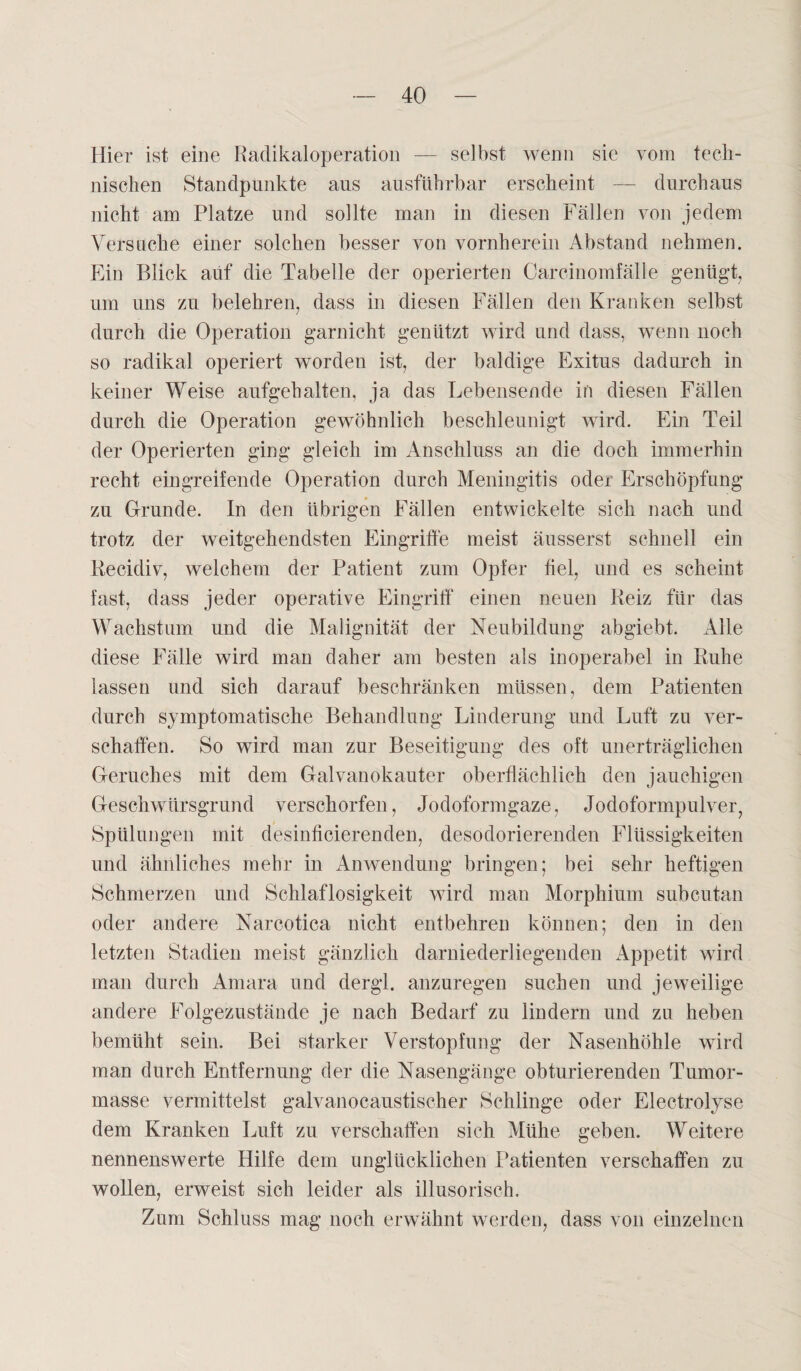 Hier ist eine Radikaloperation — selbst wenn sic vom tech¬ nischen Standpunkte aus ausführbar erscheint — durchaus nicht am Platze und sollte man in diesen Fällen von jedem Versuche einer solchen besser von vornherein Abstand nehmen. Ein Blick auf die Tabelle der operierten Carcinomfälle genügt, um uns zu belehren, dass in diesen Fällen den Kranken selbst durch die Operation garnicht genützt wird und dass, wenn noch so radikal operiert worden ist, der baldige Exitus dadurch in keiner Weise aufgehalten, ja das Lebensende in diesen Fällen durch die Operation gewöhnlich beschleunigt wird. Ein Teil der Operierten ging gleich im Anschluss an die doch immerhin recht eingreifende Operation durch Meningitis oder Erschöpfung zu Grunde. In den übrigen Fällen entwickelte sich nach und trotz der weitgehendsten Eingriffe meist äusserst schnell ein Becidiv, welchem der Patient zum Opfer fiel, und es scheint fast, dass jeder operative Eingriff einen neuen Reiz für das Wachstum und die Malignität der Neubildung abgiebt. Alle diese Fälle wird man daher am besten als inoperabel in Ruhe lassen und sich darauf beschränken müssen, dem Patienten durch symptomatische Behandlung Linderung und Luft zu ver¬ schaffen. So wird man zur Beseitigung des oft unerträglichen Geruches mit dem Galvanokauter oberflächlich den jauchigen Geschwürsgrund verschorfen, Jodoformgaze, Jodoformpulver, Spülungen mit desinficierenden, desodorierenden Flüssigkeiten und ähnliches mehr in Anwendung bringen; bei sehr heftigen Schmerzen und Schlaflosigkeit wird man Morphium subcutan oder andere Narcotica nicht entbehren können; den in den letzten Stadien meist gänzlich darniederliegenden Appetit wird man durch Amara und dergl. anzuregen suchen und jeweilige andere Folgezustände je nach Bedarf zu lindern und zu heben bemüht sein. Bei starker Verstopfung der Nasenhöhle wird man durch Entfernung der die Nasengänge obturierenden Tumor¬ masse vermittelst galvanocaustischer Schlinge oder Electrolyse dem Kranken Luft zu verschaffen sich Mühe geben. Weitere nennenswerte Hilfe dem unglücklichen Patienten verschaffen zu wollen, erweist sich leider als illusorisch. Zum Schluss mag noch erwähnt werden, dass von einzelnen