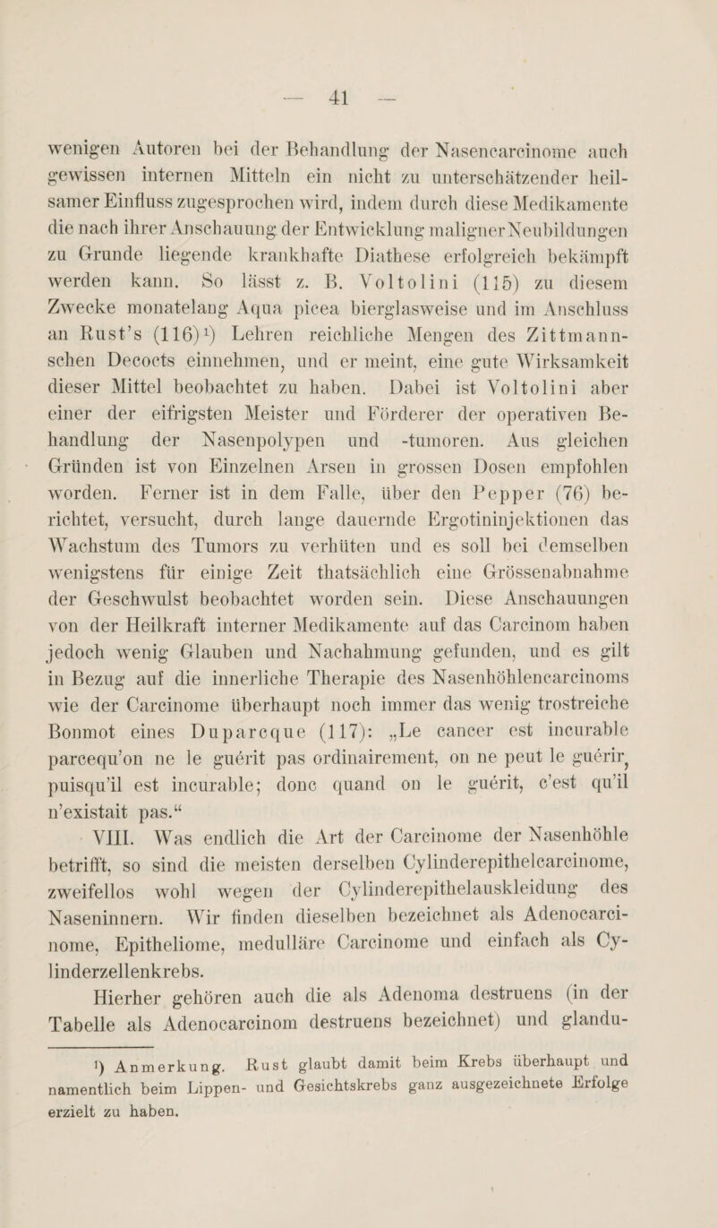 wenigen Autoren bei der Behandlung der Nasencarcinome auch gewissen internen Mitteln ein nicht zu unterschätzender heil¬ samer Einfluss zugesprochen wird, indem durch diese Medikamente die nach ihrer Anschauung der Entwicklung malignerNeubildungen zu Grunde liegende krankhafte Diathese erfolgreich bekämpft werden kann. So lässt z. B. Voltolini (115) zu diesem Zwecke monatelang Aqua picea bierglasweise und im Anschluss an Rust’s (116)1) Lehren reichliche Mengen des Zittmann- schen Decocts einnehmen, und er meint, eine gute Wirksamkeit dieser Mittel beobachtet zu haben. Dabei ist Voltolini aber einer der eifrigsten Meister und Förderer der operativen Be¬ handlung der Nasenpolypen und -tumoren. Aus gleichen Gründen ist von Einzelnen Arsen in grossen Dosen empfohlen worden. Ferner ist in dem Falle, über den Pepper (76) be¬ richtet, versucht, durch lange dauernde Ergotininjektionen das Wachstum des Tumors zu verhüten und es soll bei demselben wenigstens für einige Zeit thatsächlich eine Grössen abnahm e der Geschwulst beobachtet worden sein. Diese Anschauungen von der Heilkraft interner Medikamente auf das Carcinom haben jedoch wenig Glauben und Nachahmung gefunden, und es gilt in Bezug auf die innerliche Therapie des Nasenhöhlencarcinoms wie der Carcinome überhaupt noch immer das wenig trostreiche Bonmot eines Duparcque (117): „Le cancer est incurable parcequ’on ne le guerit pas ordinairement, on ne peut le guerir? puisqu’il est incurable; donc quand on le guerit, c’est qu’il n’existait pas.“ VIII. Was endlich die Art der Carcinome der Nasenhöhle betrifft, so sind die meisten derselben Cylinderepithelcarcinome, zweifellos wohl wegen der Cylinderepithelauskleidung des Naseninnern. Wir finden dieselben bezeichnet als Adenocarci- nome, Epitheliome, medulläre Carcinome und einfach als Cy- 1 inderzellenkrebs. Hierher gehören auch die als Adenoma destruens (in der Tabelle als Adenocarcinom destruens bezeichnet) und glandu- i\ Anmerkung. JEtust glaubt damit beim Erebs übeihaupt und namentlich beim Eippen- und (resichtskrebs ganz ausgezeichnete Erfolge erzielt zu haben.