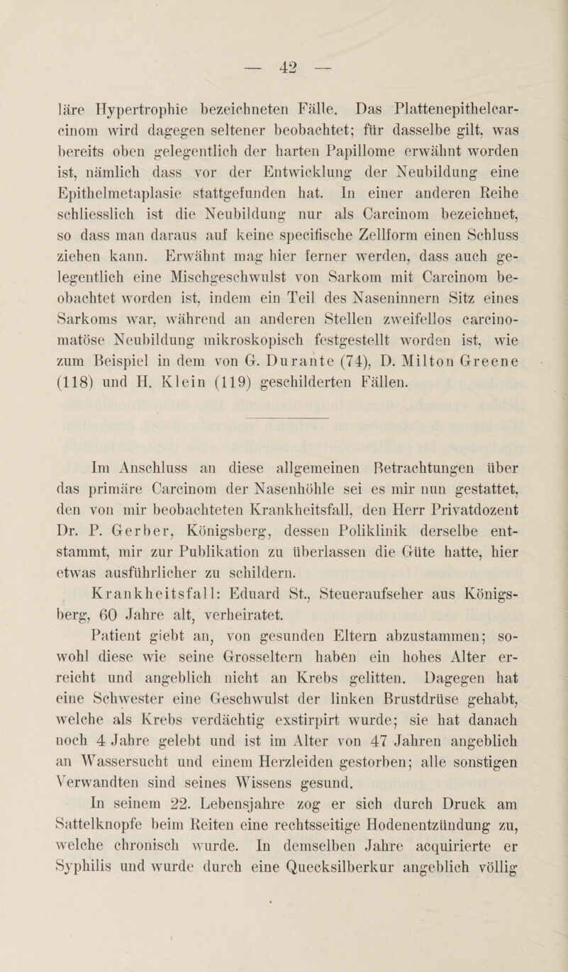 läre Hypertrophie bezeiehneten Fälle. Das Plattenepithelcar- cinom wird dagegen seltener beobachtet; für dasselbe gilt, was bereits oben gelegentlich der harten Papillome erwähnt worden ist, nämlich dass vor der Entwicklung der Neubildung eine Epithelmetaplasie stattgefunden hat. In einer anderen Reihe schliesslich ist die Neubildung nur als Carcinom bezeichnet, so dass man daraus auf keine specifische Zellform einen Schluss ziehen kann. Erwähnt mag hier ferner werden, dass auch ge¬ legentlich eine Mischgeschwulst von Sarkom mit Carcinom be¬ obachtet worden ist, indem ein Teil des Naseninnern Sitz eines Sarkoms war, während an anderen Stellen zweifellos carcino- matöse Neubildung mikroskopisch festgestellt worden ist, wie zum Beispiel in dem von Gr. Dur ante (74), D. Milton Greene (118) und H. Klein (119) geschilderten Fällen. Im Anschluss an diese allgemeinen Betrachtungen über das primäre Carcinom der Nasenhöhle sei es mir nun gestattet, den von mir beobachteten Krankheitsfall, den Herr Privatdozent Dr. P. Gerber, Königsberg, dessen Poliklinik derselbe ent¬ stammt, mir zur Publikation zu überlassen die Güte hatte, hier etwas ausführlicher zu schildern. Krankheitsfall: Eduard St., Steueraufseher aus Königs¬ berg, 60 Jahre alt, verheiratet. Patient giebt an, von gesunden Eltern abzustammen; so¬ wohl diese wie seine Grosseltern haben ein hohes x41ter er¬ reicht und angeblich nicht an Krebs gelitten. Dagegen hat eine Schwester eine Geschwulst der linken Brustdrüse gehabt, welche als Krebs verdächtig exstirpirt wurde; sie hat danach noch 4 Jahre gelebt und ist im Alter von 47 Jahren angeblich an Wassersucht und einem Herzleiden gestorben; alle sonstigen Verwandten sind seines Wissens gesund. In seinem 22. Lebensjahre zog er sich durch Druck am Sattelknopfe beim Reiten eine rechtsseitige Hodenentzündung zu, welche chronisch wurde. In demselben Jahre acquirierte er Syphilis und wurde durch eine Quecksilberkur angeblich völlig