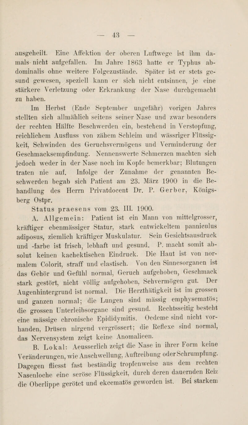 ansgeheilt. Eine Affektion der oberen Luftwege ist ihm da¬ mals'nicht aufgefallen. Im Jahre 1863 hatte er Typhus ab¬ dominalis ohne weitere Folgezustände. Später ist er stets ge¬ sund gewesen, speziell kann er sich nicht entsinnen, je eine stärkere Verletzung oder Erkrankung der Nase durchgemacht zu haben. Im Herbst (Ende September ungefähr) vorigen Jahres stellten sich allmählich seitens seiner Nase und zwar besonders der rechten Hälfte Beschwerden ein, bestehend in Verstopfung, reichlichem Ausfluss von zähem Schleim und wässriger Flüssig¬ keit, Schwinden des Geruchsvermögens und Verminderung der Geschmacksempfindung. Nennenswerte Schmerzen machten sich jedoch weder in der Nase noch im Kopfe bemerkbar; Blutungen traten nie auf. Infolge der Zunahme der genannten Be¬ schwerden begab sich Patient am 23. März 1900 in die Be¬ handlung des Herrn Privatdocent Dr. P. Gerber, Königs¬ berg Ostpr. Status praesens vom 23. III. 1900. A. Allgemein: Patient ist ein Mann von mittelgrosser, kräftiger ebenmässiger Statur, stark entwickeltem panniculus adiposus, ziemlich kräftiger Muskulatur. Sein Gesichtsausdruck und -färbe ist frisch, lebhaft und gesund. P. macht somit ab¬ solut keinen kachektischen Eindruck. Die Haut ist von nor¬ malem Colorit, straff und elastisch. Von den Sinnesorganen ist das Gehör und Gefühl normal, Geruch aufgehoben, Geschmack stark gestört, nicht völlig aufgehoben, Sehvermögen gut. Der Augenhintergrund ist normal. Die Herzthätigkeit ist im grossen und ganzen normal; die Lungen sind mässig emphysematos; die grossen Unterleibsorgane sind gesund. Rechtsseitig besteht eine mässige chronische Epididymitis. Oedeme sind nicht vor¬ handen, Drüsen nirgend vergrössert; die Reflexe sind normal, das Nervensystem zeigt keine Anomalieen. B. Lokal: Aeusserlich zeigt die Nase in ihrer Form keine Veränderungen, wie Anschwellung, Auftreibung oder Schrumpfung. Dagegen fliesst fast beständig tropfenweise aus dem rechten Nasenloche eine seröse Flüssigkeit, durch deren dauernden Reiz die Oberlippe gerötet und ekeematös geworden ist. Bei starkem