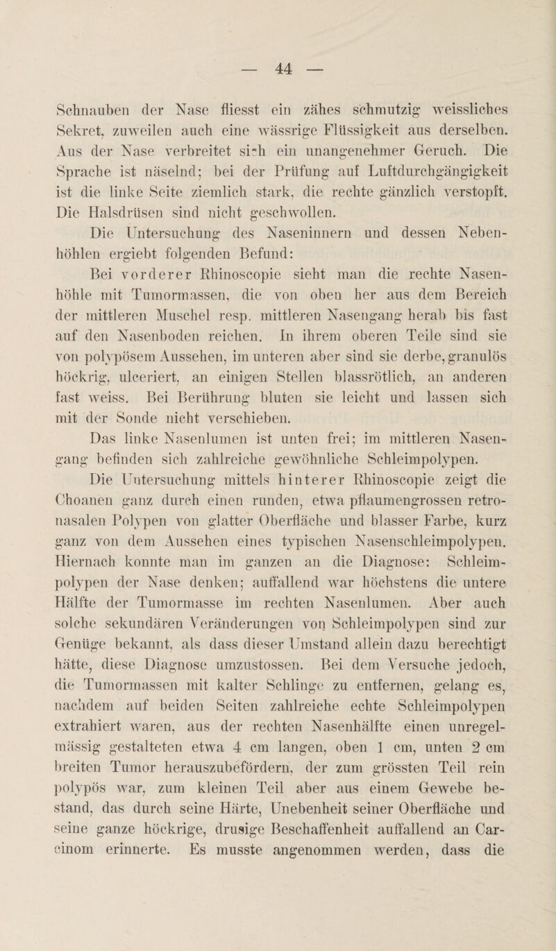 Schnauben der Nase fliesst ein zähes schmutzig weissliches Sekret, zuweilen auch eine wässrige Flüssigkeit aus derselben. Aus der Nase verbreitet siHi ein unangenehmer Geruch. Die Sprache ist näselnd; bei der Prüfung auf Luftdurchgängigkeit ist die linke Seite ziemlich stark, die rechte gänzlich verstopft. Die Halsdrüsen sind nicht geschwollen. Die Untersuchung des Naseninnern und dessen Neben¬ höhlen ergiebt folgenden Befund: Bei vorderer Rhinoscopie sieht man die rechte Nasen¬ höhle mit Tumormassen, die von oben her aus dem Bereich der mittleren Muschel resp. mittleren Nasengang herab bis fast auf den Nasenboden reichen. In ihrem oberen Teile sind sie von polypösem Aussehen, im unteren aber sind sie derbe, granulös höckrig, ulceriert, an einigen Stellen blassrötlich, an anderen fast weiss. Bei Berührung bluten sie leicht und lassen sich mit der Sonde nicht verschieben. Das linke Nasenlumen ist unten frei; im mittleren Nasen¬ gang befinden sich zahlreiche gewöhnliche Schleimpolypen. Die Untersuchung mittels hinterer Rhinoscopie zeigt die Choanen ganz durch einen runden, etwa pflaumengrossen retro- nasalen Polypen von glatter Oberfläche und blasser Farbe, kurz ganz von dem Aussehen eines typischen Nasenschleimpolypen. Hiernach konnte man im ganzen an die Diagnose: Schleim¬ polypen der Nase denken; auffallend war höchstens die untere Hälfte der Tumormasse im rechten Nasenlumen. Aber auch solche sekundären Veränderungen von Schleimpolypen sind zur Genüge bekannt, als dass dieser Umstand allein dazu berechtigt hätte, diese Diagnose umzustossen. Bei dem Versuche jedoch, die Tumormassen mit kalter Schlinge zu entfernen, gelang es, nachdem auf beiden Seiten zahlreiche echte Schleimpolypen extrahiert waren, aus der rechten Nasenhälfte einen unregel¬ mässig gestalteten etwa 4 cm langen, oben 1 cm, unten 2 cm breiten Tumor herauszubefördern, der zum grössten Teil rein polypös war, zum kleinen Teil aber aus einem Gewebe be¬ stand, das durch seine Härte, Unebenheit seiner Oberfläche und seine ganze höckrige, drüsige Beschaffenheit auffallend an Car- cinom erinnerte. Es musste angenommen werden, dass die