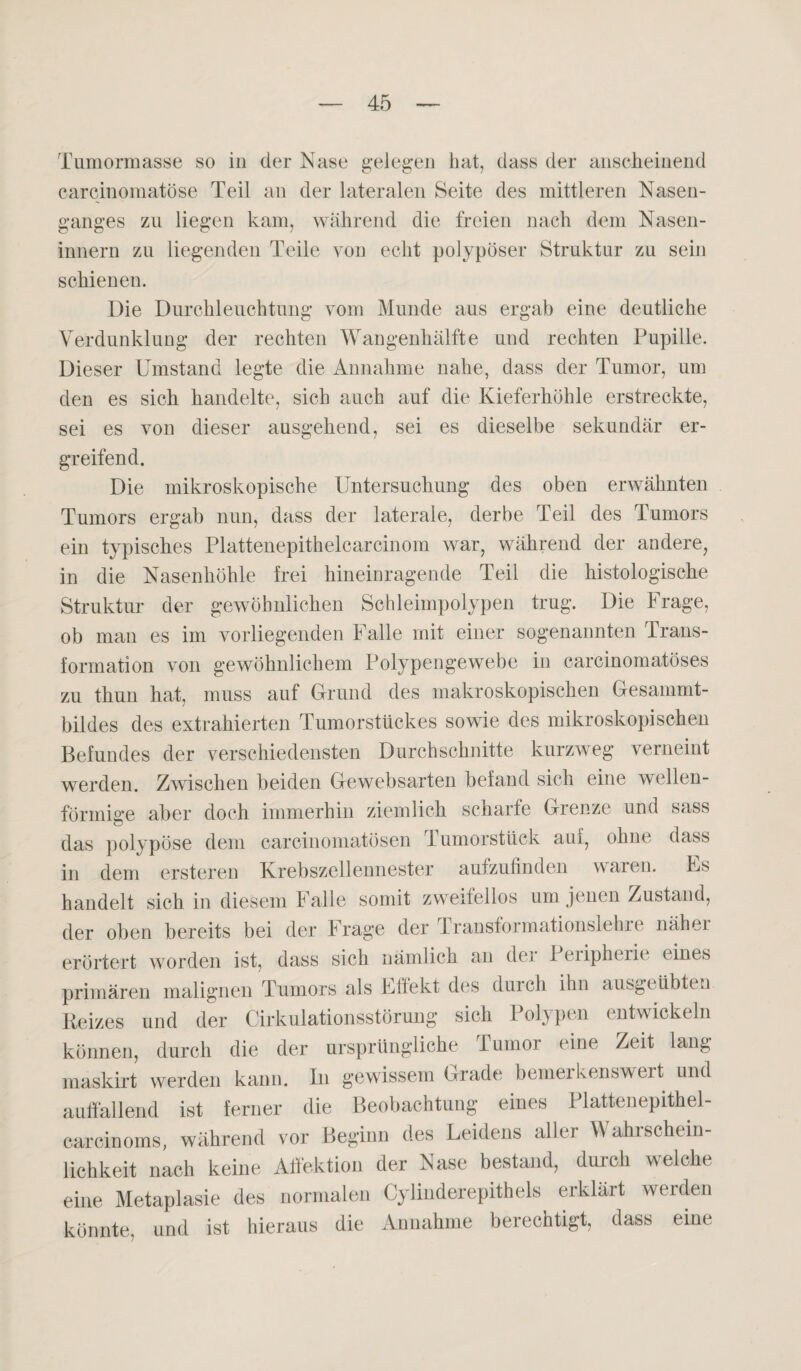 Tumormasse so in der Nase gelegen hat, dass der anscheinend carcinomatöse Teil an der lateralen Seite des mittleren Nasen¬ ganges zu liegen kam, während die freien nach dem Nasen- innern zu liegenden Teile von echt polypöser Struktur zu sein schienen. Die Durchleuchtung vom Munde aus ergab eine deutliche Verdunklung der rechten Wangenhälfte und rechten Pupille. Dieser Umstand legte die Annahme nahe, dass der Tumor, um den es sich handelte, sich auch auf die Kieferhöhle erstreckte, sei es von dieser ausgehend, sei es dieselbe sekundär er¬ greifend. Die mikroskopische Untersuchung des oben erwähnten Tumors ergab nun, dass der laterale, derbe Teil des Tumors ein typisches Plattenepithelcarcinom war, während der andere, in die Nasenhöhle frei hineinragende Teil die histologische Struktur der gewöhnlichen Schleimpolypen trug. Die Frage, ob man es im vorliegenden Falle mit einer sogenannten Trans¬ formation von gewöhnlichem Polypengewebe in carcinomatöses zu thun hat, muss auf Grund des makroskopischen Gesammt- bildes des extrahierten Tumorstückes sowie des mikroskopischen Befundes der verschiedensten Durchschnitte kurzweg verneint werden. Zwischen beiden Gewebsarten befand sich eine wellen¬ förmige aber doch immerhin ziemlich scharfe Grenze und sass das polypöse dem carcinomatösen Tumorstück am, ohne dass in dem ersteren Krebszellennester aulzufinden waien. Fs handelt sich in diesem Falle somit zweifellos um jenen Zustand, der oben bereits bei der Frage der Transformationslehre näher erörtert worden ist, dass sich nämlich an dei 1 eiipherit eines primären malignen Tumors als Flfekt des duich ihn ausgeübten Reizes und der Cirkulationsstörung sich Polypen entwickeln können, durch die der ursprüngliche Tumor eine Zeit lang maskirt werden kann. In gewissem Grade bemerkenswert und auffallend ist ferner die Beobachtung eines I lattenepithel- carcinoms, während vor Beginn des Leidens aller Wahlschein lichkeit nach keine Affektion der Nase bestand, durch welche eine Metaplasie des normalen Cylinderepitheis erklärt werden könnte, und ist hieraus die Annahme berechtigt, dass eine