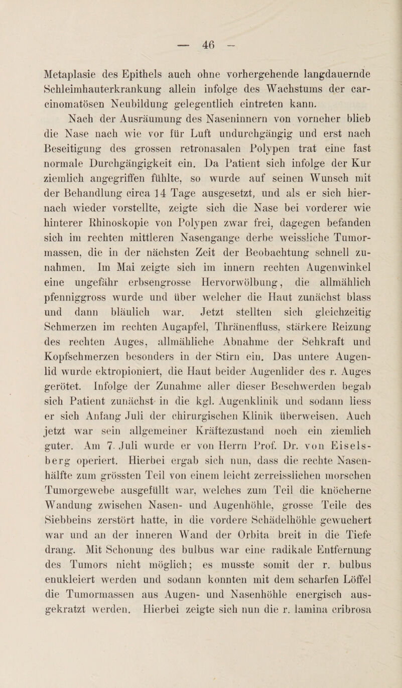 Metaplasie des Epithels auch ohne vorhergehende langdanernde Schleimhauterkrankung allein infolge des Wachstums der car- cinomatösen Neubildung gelegentlich ein treten kann. Nach der Ausräumung des Naseninnern von vorn eher blieb die Nase nach wie vor für Luft undurchgängig und erst nach Beseitigung des grossen retronasalen Polypen trat eine fast normale Durchgängigkeit ein. Da Patient sich infolge der Kur ziemlich angegriffen fühlte, so wurde auf seinen Wunsch mit der Behandlung circa 14 Tage ausgesetzt, und als er sich hier¬ nach wieder vorstellte, zeigte sich die Nase bei vorderer wie hinterer Rhinoskopie von Polypen zwar frei, dagegen befanden sich im rechten mittleren Nasengange derbe weissliehe Tumor¬ massen, die in der nächsten Zeit der Beobachtung schnell Zu¬ nahmen. Im Mai zeigte sich im innern rechten Augenwinkel eine ungefähr erbsengrosse Hervorwölbung, die allmählich pfenniggross wurde und über welcher die Haut zunächst blass und dann bläulich war. Jetzt stellten sich gleichzeitig Schmerzen im rechten Augapfel, Thränenfluss, stärkere Reizung des rechten Auges, allmähliche Abnahme der Sehkraft und Kopfschmerzen besonders in der Stirn ein. Das untere Augen¬ lid wurde ektropioniert, die Haut beider Augenlider des r. Auges gerötet. Infolge der Zunahme aller dieser Beschwerden begab sich Patient zunächst in die kgl. Augenklinik und sodann liess er sich Anfang Juli der chirurgischen Klinik überweisen. Auch jetzt war sein allgemeiner Kräftezustand noch ein ziemlich guter. Am 7. Juli wurde er von Herrn Prof. Dr. von Eiseis¬ berg operiert. Hierbei ergab sich nun, dass die rechte Nasen¬ hälfte zum grössten Teil von einem leicht zerreisslichen morschen Tumorgewebe ausgefiillt war, welches zum Teil die knöcherne Wandung zwischen Nasen- und Augenhöhle, grosse Teile des Siebbeins zerstört hatte, in die vordere Schädelhöhle gewuchert war und an der inneren Wand der Orbita breit in die Tiefe drang. Mit Schonung des bulbus war eine radikale Entfernung des Tumors nicht möglich; es musste somit der r. bulbus enukleiert werden und sodann konnten mit dem scharfen Löffel die Tumormassen aus Augen- und Nasenhöhle energisch aus¬ gekratzt werden. Hierbei zeigte sich nun die r. lamina cribrosa