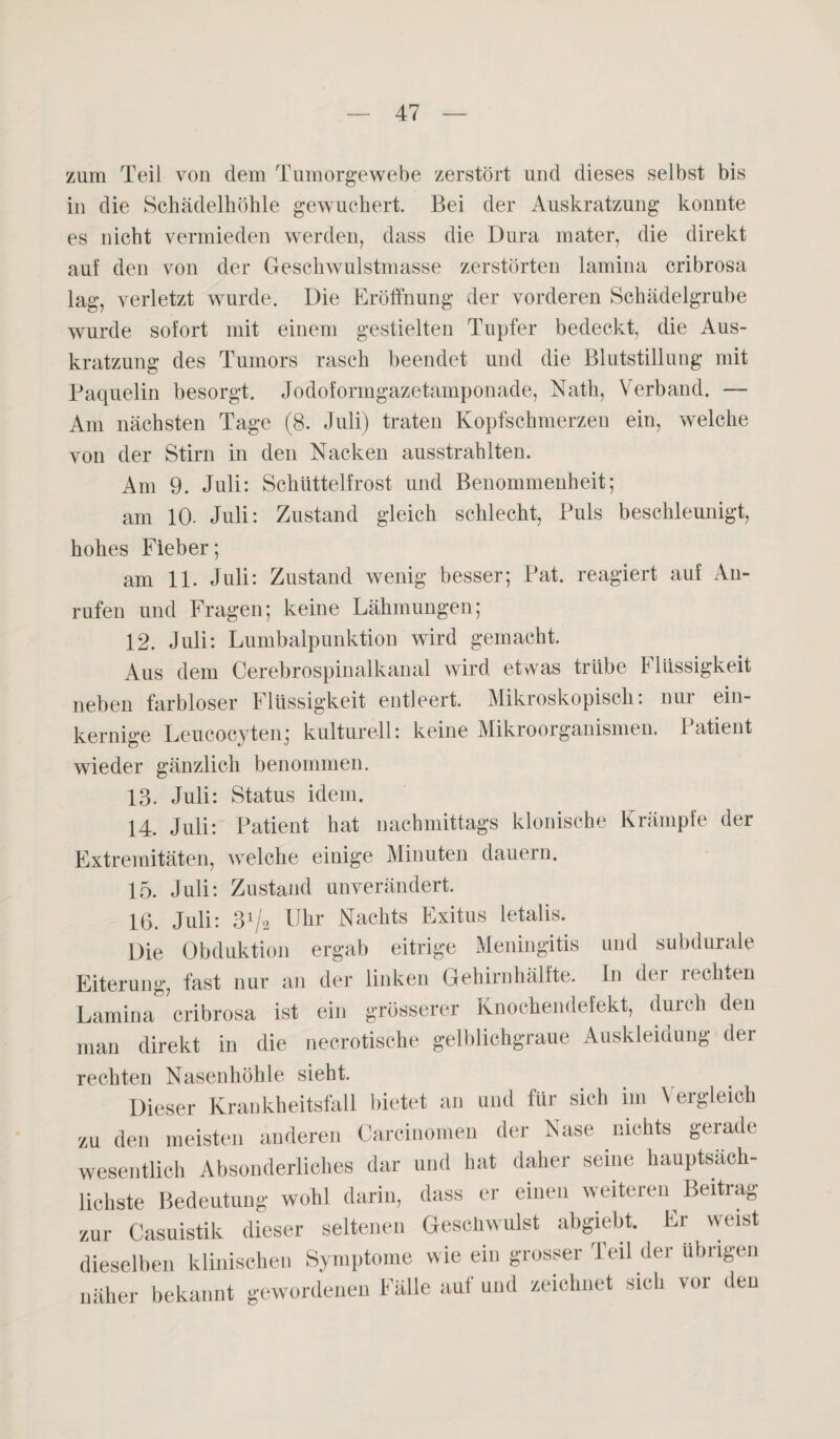 zum Teil von dem Tumorgewebe zerstört und dieses selbst bis in die Schädelhöhle gewuchert. Bei der Auskratzung konnte es nicht vermieden werden, dass die Dura mater, die direkt auf den von der Geschwulstmasse zerstörten lamina cribrosa lag, verletzt wurde. Die Eröffnung der vorderen Schädelgrube wurde sofort mit einem gestielten Tupfer bedeckt, die Aus¬ kratzung des Tumors rasch beendet und die Blutstillung mit Paquelin besorgt. Jodoformgazetamponade, Nath, Verband. — Am nächsten Tage (8. Juli) traten Kopfschmerzen ein, welche von der Stirn in den Nacken ausstrahlten. Am 9. Juli: Schüttelfrost und Benommenheit; am 10- Juli: Zustand gleich schlecht, Puls beschleunigt, hohes Fieber; am 11. Juli: Zustand wenig besser; Pat. reagiert auf An¬ rufen und Fragen; keine Lähmungen; 12. Juli: Lumbalpunktion wird gemacht. Aus dem Cerebrospinalkanal wird etwas trübe I Bissigkeit neben farbloser Flüssigkeit entleert. Mikroskopisch: nur ein¬ kernige Leucocyten; kulturell: keine Mikroorganismen. Patient wieder gänzlich benommen. 13. Juli: Status idem. 14. Juli: Patient hat nachmittags klonische Krämpfe der Extremitäten, welche einige Minuten dauern. 15. Juli: Zustand unverändert. 16. Juli: 3Va Uhr Nachts Exitus letalis. Die Obduktion ergab eitrige Meningitis und subdurale Eiterung, fast nur an der linken Gehirnhälfte. In der rechten Lamina cribrosa ist ein grösserer Knochendefekt, durch den man direkt in die necrotische gelblichgraue Auskleidung der rechten Nasenhöhle sieht. Dieser Krankheitsfall bietet an und für sich im Vergleich zu den meisten anderen Carcinomen der Nase nichts gerade wesentlich Absonderliches dar und hat daher seine hauptsäch¬ lichste Bedeutung wohl darin, dass er einen weiteren Beitrag zur Casuistik dieser seltenen Geschwulst abgiebt. Er weist dieselben klinischen Symptome wie ein grosser Teil der übrigen näher bekannt gewordenen Fälle aul und zeichnet sich vor den