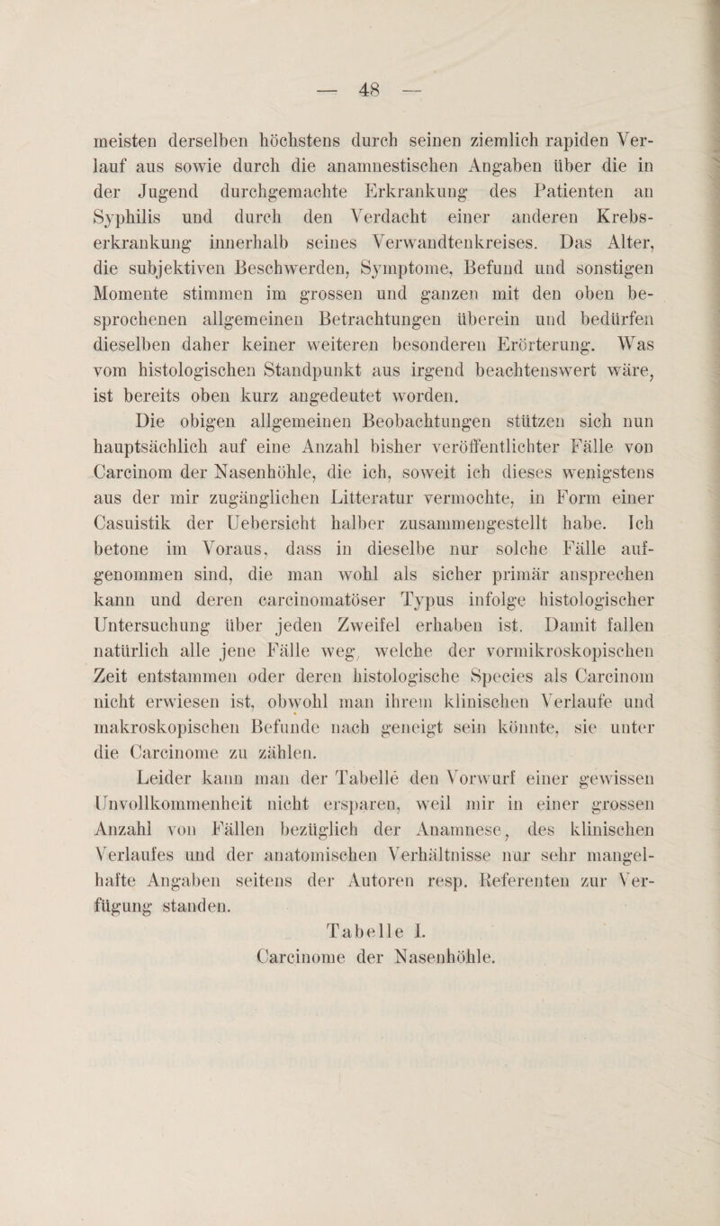 meisten derselben höchstens durch seinen ziemlich rapiden Ver¬ lauf aus sowie durch die anamnestischen Angaben über die in der Jugend durchgemachte Erkrankung des Patienten an Syphilis und durch den Verdacht einer anderen Krebs¬ erkrankung innerhalb seines Verwandtenkreises. Das Alter, die subjektiven Beschwerden, Symptome, Befund und sonstigen Momente stimmen im grossen und ganzen mit den oben be¬ sprochenen allgemeinen Betrachtungen überein und bedürfen dieselben daher keiner weiteren besonderen Erörterung. Was vom histologischen Standpunkt aus irgend beachtenswert wäre, ist bereits oben kurz angedeutet worden. Die obigen allgemeinen Beobachtungen stützen sich nun hauptsächlich auf eine Anzahl bisher veröffentlichter Fälle von Carcinom der Nasenhöhle, die ich, soweit ich dieses wenigstens aus der mir zugänglichen Litteratur vermochte, in Form einer Casuistik der Uebersicht halber zusammengestellt habe. Ich betone im Voraus, dass in dieselbe nur solche Fälle auf¬ genommen sind, die man wohl als sicher primär ansprechen kann und deren carcinomatöser Typus infolge histologischer Untersuchung über jeden Zweifel erhaben ist. Damit fallen natürlich alle jene Fälle weg, welche der vormikroskopischen Zeit entstammen oder deren histologische Species als Carcinom nicht erwiesen ist, obwohl man ihrem klinischen Verlaufe und makroskopischen Befunde nach geneigt sein könnte, sie unter die Carcinome zu zählen. Leider kann man der Tabelle den Vorwurf einer gewissen Unvollkommenheit nicht ersparen, weil mir in einer grossen Anzahl von Fällen bezüglich der Anamnese, des klinischen Verlaufes und der anatomischen Verhältnisse nur sehr mangel¬ hafte Angaben seitens der Autoren resp. Referenten zur Ver¬ fügung standen. T a b e 11 e 1. Carcinome der Nasenhöhle.
