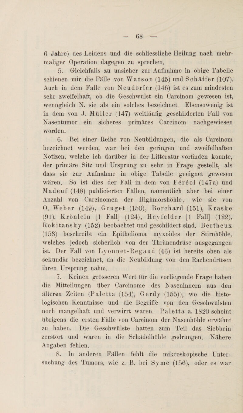 6 Jahre) des Leidens und die schliesslicke Heilung nach mehr¬ maliger Operation dagegen zu sprechen. 5. Gleichfalls zu unsicher zur Aufnahme in obige Tabelle schienen mir die Fälle von Watson (145) und Schaffer (107). Auch in dem Falle von Neudörfer (146) ist es zum mindesten sehr zweifelhaft, ob die Geschwulst ein Carcinom gewesen ist, wenngleich N. sie als ein solches bezeichnet. Ebensowenig ist in dem von J. Müller (147) weitläufig geschilderten Fall von Nasentumor ein sicheres primäres Carcinom nachgewiesen worden. 6. Bei einer Reihe von Neubildungen, die als Carcinom bezeichnet werden, war bei den geringen und zweifelhaften Notizen, welche ich darüber in der Litteratur vorfinden konnte, der primäre Sitz und Ursprung zu sehr in Frage gestellt, als dass sie zur Aufnahme in obige Tabelle geeignet gewesen wären. So ist dies der Fall in dem von Fereol (147a) und Madeuf (148) publicierten Fällen, namentlich aber bei einer Anzahl von Carcinomen der Highmorshöhle, wie sie von 0. Weber (149), Gruget (150), Borchard (151), Kraske (91), Krönlein [1 Fall] (124), Heyfelder [1 Fall] (122), Rokitansky (152) beobachtet und geschildert sind. Bertheux (153) beschreibt ein Epithelioma myxoides der Stirnhöhle, welches jedoch sicherlich von der Thränendrüse ausgegangen ist. Der Fall von Lyonnet-Regaud (46) ist bereits oben als sekundär bezeichnet, da die Neubildung von den Rachendrüsen ihren Ursprung nahm. 7. Keinen grösseren Wert für die vorliegende Frage haben die Mitteilungen über Carcinome des Naseninnern aus den älteren Zeiten (Paletta (154), Gerdy (155)), wo die histo¬ logischen Kenntnisse und die Begriffe von den Geschwülsten noch mangelhaft und verwirrt waren. Paletta a. 1820 scheint übrigens die ersten Fälle von Carcinom der Nasenhöhle erwähnt zu haben. Die Geschwülste hatten zum Teil das Siebbein zerstört und waren in die Schädelhöhle gedrungen. Nähere Angaben fehlen. 8. In anderen Fällen fehlt die mikroskopische Unter¬ suchung des Tumors, wie z. B. bei Sy me (156), oder es war