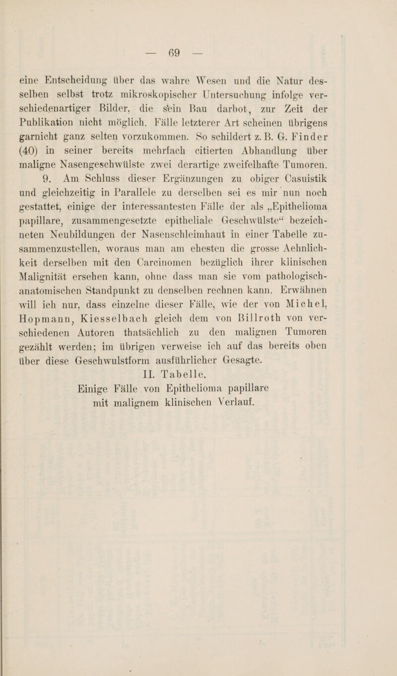 eine Entscheidung über das wahre Wesen und die Natur des¬ selben selbst trotz mikroskopischer Untersuchung infolge ver¬ schiedenartiger Bilder, die s’ein Bau darbot, zur Zeit der Publikation nicht möglich. Fälle letzterer Art scheinen übrigens garnicht ganz selten vorzukommen. So schildert z.B. G. Finder (40) in seiner bereits mehrfach citierten Abhandlung über maligne Nasengeschwülste zwei derartige zweifelhafte Tumoren. 9. Am Schluss dieser Ergänzungen zu obiger Casuistik und gleichzeitig in Parallele zu derselben sei es mir nun noch gestattet, einige der interessantesten Fälle der als „Epithelioma papillare, zusammengesetzte epitheliale Geschwülste“ bezeich- neten Neubildungen der Nasenschleimhaut in einer Tabelle zu¬ sammenzustellen, woraus man am ehesten die grosse Aehnlich- keit derselben mit den Carcinomen bezüglich ihrer klinischen Malignität ersehen kann, ohne dass man sie vom pathologisch- anatomischen Standpunkt zu denselben rechnen kann. Erwähnen will ich nur, dass einzelne dieser Fälle, wie der von Michel, Hopmann, Kiesselbach gleich dem von Billroth von ver¬ schiedenen Autoren thatsächlich zu den malignen Tumoren gezählt werden; im übrigen verweise ich auf das bereits oben über diese Geschwulstform ausführlicher Gesagte. II. Tabelle. Einige Fälle von Epithelioma papillare mit malignem klinischen Verlauf.