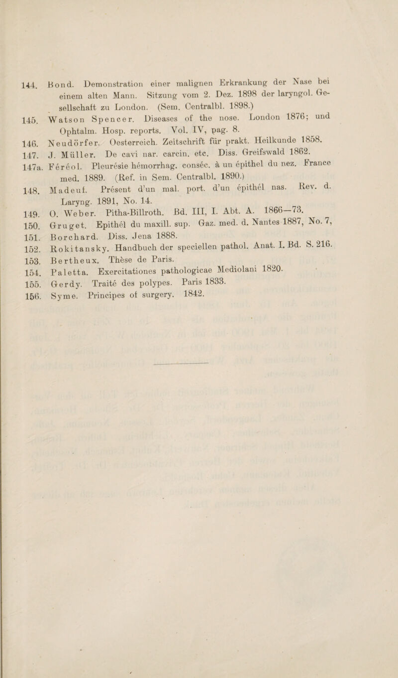 144. Bond. Demonstration einer malignen Erkrankung der Nase bei einem alten Mann. Sitzung vom 2. Dez. 1898 der laryngol. Ge¬ sellschaft zu London. (Sem. Oentralbl. 1898.) 145. Watson Spencer. Diseases of the nose. London 1876; und Ophtalm. Hosp. reports. Vol. IV, pag. 8. 146. Neudörfer. Oesterreich. Zeitschrift für prakt. Heilkunde 1858. 147. J. Müller. De cavi nar. carcin. etc. Diss. Greifswald 1862. 147a. Fereol. Pleuresie hemorrhag. consec. ä un epithel du nez. France med. 1889. (Ref. in Sem. Oentralbl. 1890.) 148. Madeuf. Present d’un mal. port. d’un epithel nas. Rev. d. Laryng. 1891, No. 14. 149. 0. Weber. Pitha-Billroth. Bd. III, I. Abt. A. 1866—73. 150. Gruget. Epithel du maxill. sup. Gaz. med. d. Nantes 1887, No. 7, 151. Borchard. Diss. Jena 1888. 152. Rokitansky. Handbuch der speciellen pathol. Anat. I. Bd. S. 216. 153. Bertheux. These de Paris. 154. Paletta. Exercitationes pathologicae Mediolam 1820. 155. Gerdy. Traite des polypes. Paris 1833. 156. Sy me. Principes of surgery. 1842.