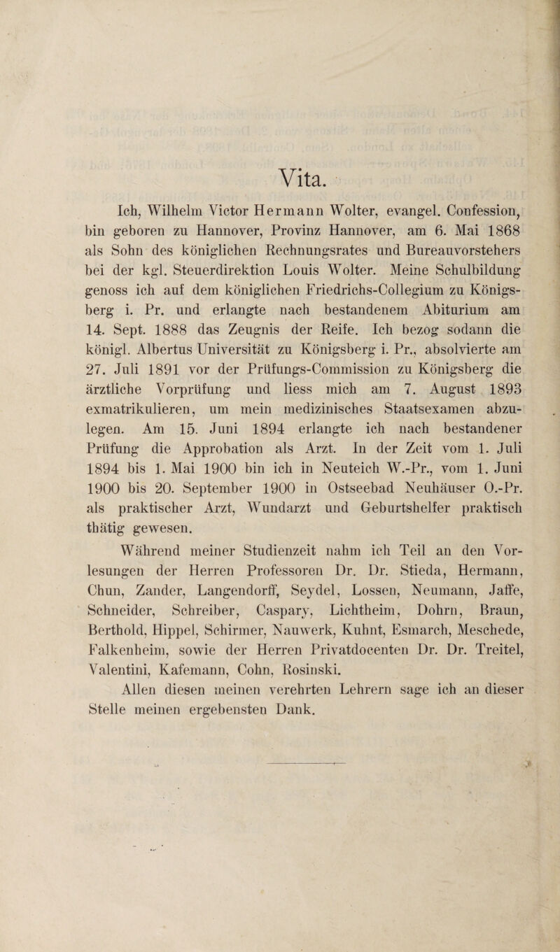 Ich, Wilhelm Victor Hermann Wolter, evangel. Confession, bin geboren zu Hannover, Provinz Hannover, am 6. Mai 1868 als Sohn des königlichen Rechnungsrates und Bureauvorstehers bei der kgl. Steuerdirektion Louis Wolter. Meine Schulbildung genoss ich auf dem königlichen Friedrichs-Collegium zu Königs¬ berg i. Pr. und erlangte nach bestandenem Abiturium am 14. Sept. 1888 das Zeugnis der Reife. Ich bezog sodann die königl. Albertus Universität zu Königsberg i. Pr., absolvierte am 27. Juli 1891 vor der Prüfungs-Commission zu Königsberg die ärztliche Vorprüfung und liess mich am 7. August 1893 exmatrikulieren, um mein medizinisches Staatsexamen abzu¬ legen. Am 15. Juni 1894 erlangte ich nach bestandener Prüfung die Approbation als Arzt. In der Zeit vom 1. Juli 1894 bis 1. Mai 1900 bin ich in Neuteich W.-Pr., vom 1. Juni 1900 bis 20. September 1900 in Ostseebad Neuhäuser O.-Pr. als praktischer Arzt, Wundarzt und Geburtshelfer praktisch thätig gewesen. Während meiner Studienzeit nahm ich Teil an den Vor¬ lesungen der Herren Professoren Dr. Br. Stieda, Hermann, Chun, Zander, Langendorff, Seydel, Lossen, Neumann, Jaife, Schneider, Schreiber, Caspary, Lichtheim, Dohrn, Braun, Berthold, Hippel, Schirmer, Nauwerk, Kuhnt, Esmarch, Meschede, Falkenheim, sowie der Herren Privatdocenten Dr. Dr. Treitel, Valentini, Kafemann, Cohn, Rosinski. Allen diesen meinen verehrten Lehrern sage ich an dieser Stelle meinen ergebensten Dank. >