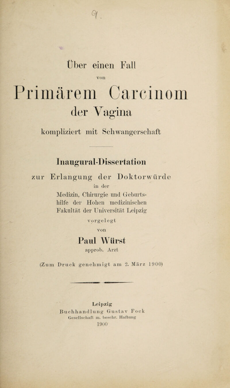 ♦ • Uber einen Fall von P r i m ä r e m C a r c i n o m der Vagina kompliziert mit Schwangerschaft Inaugural-Dissertation zur Erlangung der Doktorwürde in der Medizin, Chirurgie und Geburts¬ hilfe der Hohen medizinischen Fakultät der Universität Leipzig vorgelegt von Pani Wurst approb. Arzt (Zum Druck genehmigt am 2. März 1900) Leipzig Buchhandlung Gustav Fock Gesellschaft m. beschr. Haftung 1900