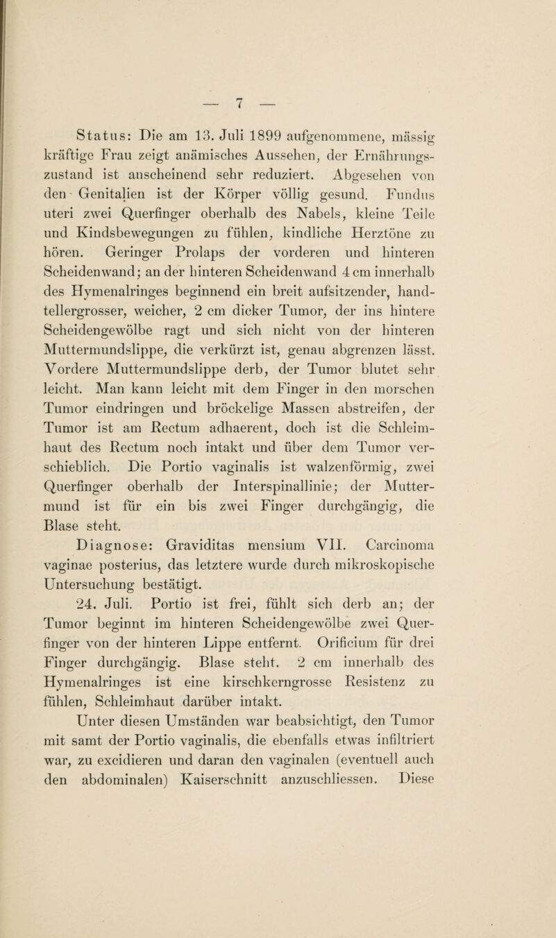 Status: Die am 13. Juli 1899 aufgenommene, massig kräftige Frau zeigt anämisches Aussehen, der Ernährungs¬ zustand ist anscheinend sehr reduziert. Abgesehen von den - Genitalien ist der Körper völlig gesund. Fundus uteri zwei Querfinger oberhalb des Nabels, kleine Teile und Kindsbewegungen zu fühlen, kindliche Herztöne zu hören. Geringer Prolaps der vorderen und hinteren Scheidenwand; an der hinteren Scheidenwand 4 cm innerhalb des Hymenalringes beginnend ein breit aufsitzender, hand¬ tellergrosser, weicher, 2 cm dicker Tumor, der ins hintere Scheidengewölbe ragt und sich nicht von der hinteren Muttermundslippe, die verkürzt ist, genau abgrenzen lässt. Vordere Muttermundslippe derb, der Tumor blutet sehr leicht. Man kann leicht mit dem Finger in den morschen Tumor eindringen und bröckelige Massen abstreifen, der Tumor ist am Rectum adhaerent, doch ist die Schleim¬ haut des Rectum noch intakt und über dem Tumor ver¬ schieblich. Die Portio vaginalis ist walzenförmig, zwei Querfinger oberhalb der Interspinallinie; der Mutter¬ mund ist für ein bis zwei Finger durchgängig, die Blase steht. Diagnose: Graviditas mensium VII. Carcinoma vaginae posterius, das letztere wurde durch mikroskopische Untersuchung bestätigt. 24. Juli. Portio ist frei, fühlt sich derb an; der Tumor beginnt im hinteren Scheidengewölbe zwei Quer¬ finger von der hinteren Lippe entfernt. Orificium für drei Finger durchgängig. Blase steht. 2 cm innerhalb des Hymenalringes ist eine kirschkerngrosse Resistenz zu fühlen, Schleimhaut darüber intakt. Unter diesen Umständen war beabsichtigt, den Tumor mit samt der Portio vaginalis, die ebenfalls etwas infiltriert war, zu excidieren und daran den vaginalen (eventuell auch den abdominalen) Kaiserschnitt anzuschliessen. Diese