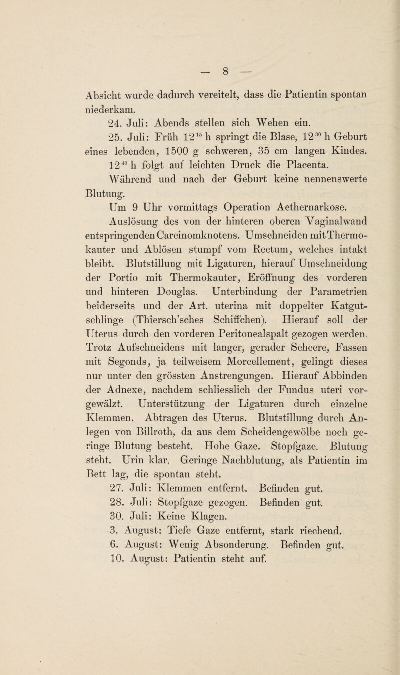 Absicht wurde dadurch vereitelt, dass die Patientin spontan niederkam. 24. Juli: Abends stellen sich Wehen ein. 25. Juli: Früh 1215 h springt die Blase, 1280 h Geburt eines lebenden, 1500 g schweren, 35 cm langen Kindes. 1240 h folgt auf leichten Druck die Placenta. Während und nach der Geburt keine nennenswerte Blutung. Um 9 Uhr vormittags Operation Aethernarkose. Auslösung des von der hinteren oberen Vaginalwand entspringenden Carcinomknotens. Umschneiden mitThermo- kauter und Ablösen stumpf vom Rectum, welches intakt bleibt. Blutstillung mit Ligaturen, hierauf Umschneidung der Portio mit Thermokauter, Eröffnung des vorderen und hinteren Douglas. Unterbindung der Parametrien beiderseits und der Art. uterina mit doppelter Katgut- schlinge (Thiersch’sches Schiffchen). Hierauf soll der Uterus durch den vorderen Peritoneal spalt gezogen werden. Trotz Aufschneidens mit langer, gerader Scheere, Fassen mit Segonds, ja teilweisem Morcellement, gelingt dieses nur unter den grössten Anstrengungen. Hierauf Abbinden der Adnexe, nachdem schliesslich der Fundus uteri vor¬ gewälzt. Unterstützung der Ligaturen durch einzelne Klemmen. Abtragen des Uterus. Blutstillung durch An¬ legen von Billroth, da aus dem Scheidengewölbe noch ge¬ ringe Blutung besteht. Hohe Gaze. Stopfgaze. Blutung steht. Urin klar. Geringe Nachblutung, als Patientin im Bett lag, die spontan steht. 27. Juli: Klemmen entfernt. Befinden gut. 28. Juli: Stopfgaze gezogen. Befinden gut. 30. Juli: Keine Klagen. 3. August: Tiefe Gaze entfernt, stark riechend. 6. August: Wenig Absonderung. Befinden gut. 10. August: Patientin steht auf.