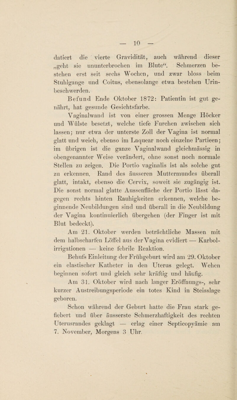 datiert die vierte Gravidität, auch während dieser „geht sie ununterbrochen im Blute“ Schmerzen be¬ stehen erst seit sechs Wochen, und zwar bloss beim Stuhlgänge und Coitus, ebensolange etwa bestehen Urin¬ beschwerden. Befund Ende Oktober 1872: Patientin ist gut ge¬ nährt, hat gesunde Gesichtsfarbe. Vaginalwand ist von einer grossen Menge Höcker und Wülste besetzt, welche tiefe Furchen zwischen sich lassen; nur etwa der unterste Zoll der Vagina ist normal glatt und weich, ebenso im Laquear noch einzelne Partieen; im übrigen ist die ganze Vaginalwand gleichmässig in obengenannter Weise verändert, ohne sonst noch normale Stellen zu zeigen. Die Portio vaginalis ist als solche gut zu erkennen. Rand des äusseren Muttermundes überall glatt, intakt, ebenso die Cervix, soweit sie zugängig ist. Die sonst normal glatte Aussenfläche der Portio lässt da¬ gegen rechts hinten Rauhigkeiten erkennen, welche be¬ ginnende Neubildungen sind und überall in die Neubildung der Vagina kontinuierlich übergehen (der Finger ist mit Blut bedeckt). Am 21. Oktober werden beträchtliche Massen mit dem halbscharfen Löffel aus der Vagina evidiert — Karbol¬ irrigationen — keine febrile Reaktion. Behufs Einleitung der Frühgeburt wird am 29. Oktober ein elastischer Katheter in den Uterus gelegt. Wehen beginnen sofort und gleich sehr kräftig und häufig. Am 31. Oktober wird nach langer Eröffnungs-, sehr kurzer Austreibungsperiode ein totes Kind in Steisslage geboren. Schon während der Geburt hatte die Frau stark ge¬ fiebert und über äusserste Schmerzhaftigkeit des rechten Uterusrandes geklagt — erlag einer Septicopyämie am 7. November, Morgens 3 Uhr.