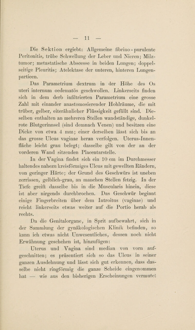 Die Sektion ergiebt: Allgemeine fibrino - purulente Peritonitis, trübe Schwellung der Leber und Nieren; Milz¬ tumor; metastatische Abscesse in beiden Lungen; doppel¬ seitige Pleuritis; Atelektase der unteren, hinteren Lungen- partieen. Das Parametrium dextrum in der Höhe des Os uteri internum oedematös geschwollen. Linkerseits finden sich in dem derb infiltrierten Parametrium eine grosse Zahl mit einander anastomosierender Hohlräume, die mit trüber, gelber, eiterähnlicher Flüssigkeit gefüllt sind. Die¬ selben enthalten an mehreren Stellen wandständige, dunkel¬ rote Blutgerinnsel (sind demnach Venen) und besitzen eine Dicke von etwa 4 mm; einer derselben lässt sich bis an das grosse Ulcus vaginae heran verfolgen. Uterus-Innen¬ fläche leicht grau belegt; dasselbe gilt von der an der vorderen Wand sitzenden Placentarstelle. In der Vagina findet sich ein 10 cm im Durchmesser haltendes nahezu kreisförmiges Ulcus mit gewellten Rändern, von geringer Härte; der Grund des Geschwürs ist uneben zerrissen, gelblich-grau, an manchen Stellen fetzig. In der Tiefe greift dasselbe bis in die Muscularis hinein, diese ist aber nirgends durchbrochen. Das Geschwür beginnt einige Fingerbreiten über dem Introitus (vaginae) und reicht linkerseits etwas weiter auf die Portio herab als rechts. Da die Genitalorgane, in Sprit auf bewahrt, sich in der Sammlung der gynäkologischen Klinik befinden, so kann ich etwas nicht Unwesentliches, dessen noch nicht Erwähnung geschehen ist, hinzufügen: Uterus und Vagina sind median von vorn auf¬ geschnitten; es präsentiert sich so das Ulcus in seiner ganzen Ausdehnung und lässt sich gut erkennen, dass das¬ selbe nicht ringförmig die ganze Scheide eingenommen hat — wie aus den bisherigen Erscheinungen vermutet