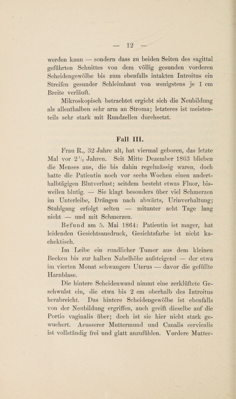 werden kann — sondern dass zu beiden Seiten des sagittal geführten Schnittes von dem völlig gesunden vorderen Scheidengewölbe bis zum ebenfalls intakten Introitus ein Streifen gesunder Schleimhaut von wenigstens je 1 cm Breite verläuft. Mikroskopisch betrachtet ergiebt sich die Neubildung als allenthalben sehr arm an Stroma; letzteres ist meisten¬ teils sehr stark mit Rundzellen durchsetzt. Fall III. Frau R., 32 Jahre alt, hat viermal geboren, das letzte Mal vor 21/a Jahren. Seit Mitte Dezember 1863 blieben die Menses aus, die bis dahin regelmässig waren, doch hatte die Patientin noch vor sechs Wochen einen andert¬ halbtägigen Blutverlust; seitdem besteht etwas Fluor, bis¬ weilen blutig. — Sie klagt besonders über viel Schmerzen im Unterleibe, Drängen nach abwärts, Urinverhaltung; Stuhlgang erfolgt selten — mitunter acht Tage lang nicht — und mit Schmerzen. Befund am 5. Mai 1864: Patientin ist mager, hat leidenden Gesichtsausdruck, Gesichtsfarbe ist nicht ka- chektisch. Im Leibe ein rundlicher Tumor aus dem kleinen Becken bis zur halben Nabelhöhe aufsteigend — der etwa im vierten Monat schwangere Uterus — davor die gefüllte Harnblase. Die hintere Scheidenwand nimmt eine zerklüftete Ge¬ schwulst ein, die etwa bis 2 cm oberhalb des Introitus herabreicht. Das hintere Scheidengewölbe ist ebenfalls von der Neubildung ergriffen, auch greift dieselbe auf die Portio vaginalis über; doch ist sie hier nicht stark ge¬ wuchert. Aeusserer Muttermund und Canalis cervicalis ist vollständig frei und glatt anzufühlen. Vordere Mutter-