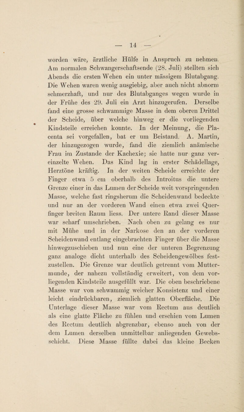 worden wäre, ärztliche Hülfe in Anspruch zu nehmen. Am normalen Schwangerschaftsende (28. Juli) stellten sich Abends die ersten Wehen ein unter mässigem Blutabgang. Die Wehen waren wenig ausgiebig, aber auch nicht abnorm schmerzhaft, und nur des Blutabganges wegen wurde in der Frühe des 29. Juli ein Arzt hinzugerufen. Derselbe fand eine grosse schwammige Masse in dem oberen Drittel der Scheide, über welche hinweg er die vorliegenden Kindsteile erreichen konnte. In der Meinung, die Pla- centa sei vorgefallen, bat er um Beistand. A. Martin, der hinzugezogen wurde, fand die ziemlich anämische Frau im Zustande der Kachexie; sie hatte nur ganz ver¬ einzelte Wehen. Das Kind lag in erster Schädellage, Herztöne kräftig. In der weiten Scheide erreichte der Finger etwa 5 cm oberhalb des Introitus die untere Grenze einer in das Lumen der Scheide weit vorspringenden Masse, welche fast ringsherum die Scheiden wand bedeckte und nur an der vorderen Wand einen etwa zwei Quer¬ finger breiten Raum liess. Der untere Rand dieser Masse war scharf umschrieben. Nach oben zu gelang es nur mit Mühe und in der Narkose den an der vorderen Scheidenwand entlang eingebrachten Finger über die Masse hinwegzuschieben und nun eine der unteren Begrenzung ganz analoge dicht unterhalb des Scheidengewölbes fest¬ zustellen. Die Grenze war deutlich getrennt vom Mutter¬ munde, der nahezu vollständig erweitert, von dem vor¬ liegenden Kindsteile ausgefüllt war. Die oben beschriebene Masse war von schwammig weicher Konsistenz und einer leicht eindrückbaren, ziemlich glatten Oberfläche. Die Unterlage dieser Masse war vom Rectum aus deutlich als eine glatte Fläche zu fühlen und erschien vom Lumen des Rectum deutlich abgrenzbar, ebenso auch von der dem Lumen derselben unmittelbar anliegenden Ge webs¬ schicht. Diese Masse füllte dabei das kleine Becken