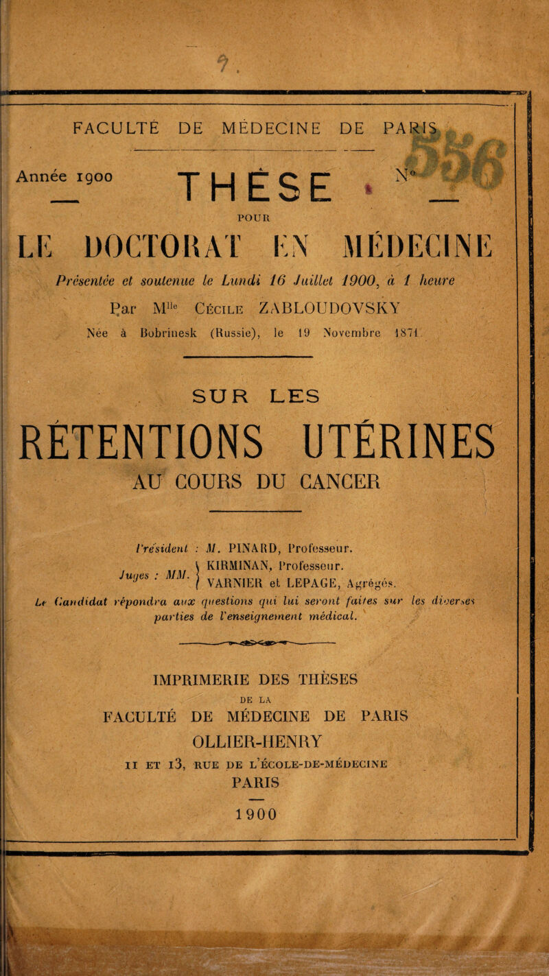 Année igoo THÈSE N « r- POUR LE DOCTOKAT EN MÉDECINE Présentée et soutenue le Lundi 16 Juillet 1900, à 1 heure Par Mlle Cécile ZABLOUDOVSKY Née à Bobrinesk (Russie), le 19 Novembre 1871. SUR LES RÉTENTIONS UTÉRINES AU COURS DU CANCER l'resident : M. PINARD, Professeur. KIRMINAN, Professeur. YARNIER et LEPAGE, Agrégés. Le Candidat répondra aux questions qui lui seront faites sur les dioerses parties de Venseigne)nent médical. Juges : MM. IMPRIMERIE DES THÈSES DE LA FACULTÉ DE MÉDECINE DE PARIS OLLIER-HENRY Il ET l3, RUE DE L’ÉCOLE-DE-MÉDECINE PARIS 1900 ',r/\ r'-*y :rt.' v.A-