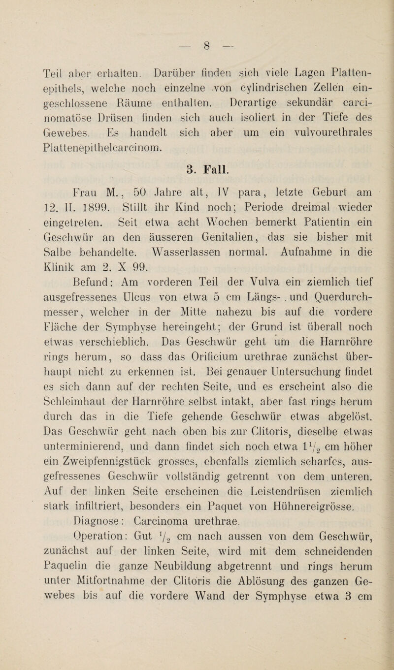 Teil aber erhalten. Darüber finden sich viele Lagen Platten¬ epithels, welche noch einzelne von cylindrischen Zellen ein¬ geschlossene Räume enthalten. Derartige sekundär carci- nomatöse Drüsen finden sich auch isoliert in der Tiefe des Gewebes. Es handelt sich aber um ein vulvourethrales Plattenepithelcarcinom. 3. Fall. Frau M., 50 Jahre alt, IV para, letzte Geburt am 12. II. 1899. Stillt ihr Kind noch; Periode dreimal wieder eingetreten. Seit etwa acht Wochen bemerkt Patientin ein Geschwür an den äusseren Genitalien, das sie bisher mit Salbe behandelte. Wasserlassen normal. Aufnahme in die Klinik am 2. X 99. Befund: Am vorderen Teil der Vulva ein ziemlich tief ausgefressenes Ulcus von etwa 5 cm Längs- . und Querdurch¬ messer, welcher in der Mitte nahezu bis auf die vordere Fläche der Symphyse hereingeht; der Grund ist überall noch etwas verschieblich. Das Geschwür geht um die Harnröhre rings herum, so dass das Orificium urethrae zunächst über¬ haupt nicht zu erkennen ist. Bei genauer Untersuchung findet es sich dann auf der rechten Seite, und es erscheint also die Schleimhaut der Harnröhre selbst intakt, aber fast rings herum durch das in die Tiefe gehende Geschwür etwas abgelöst. Das Geschwür geht nach oben bis zur Clitoris, dieselbe etwas unterminierend, und dann findet sich noch etwa l1/^ cm höher ein Zweipfennigstück grosses, ebenfalls ziemlich scharfes, aus¬ gefressenes Geschwür vollständig getrennt von dem unteren. Auf der linken Seite erscheinen die Leistendrüsen ziemlich stark infiltriert, besonders ein Paquet von Hühnereigrösse. Diagnose: Carcinoma urethrae. Operation: Gut l/2 cm nach aussen von dem Geschwür, zunächst auf der linken Seite, wird mit dem schneidenden Paquelin die ganze Neubildung abgetrennt und rings herum unter Mitfortnahme der Clitoris die Ablösung des ganzen Ge¬ webes bis auf die vordere Wand der Symphyse etwa 3 cm