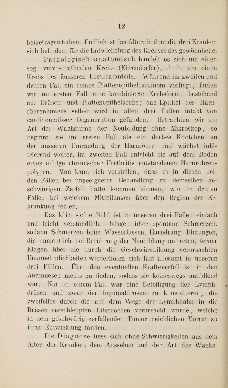 beigetragen haben. Endlich ist das Aller, in dem die drei Kranken sich befinden, für die Entwickelung des Krebses das gewöhnliche. Pathologisch-anatomisch handelt es sich um einen sog. vulvo-urethralen Krebs (Ehrendorfer), d. h. um einen Krebs des äusseren Urethralanteils. Während im zweiten und dritten Fall ein reines Plattenepithelcareinom vorliegt, finden wir im ersten Fall eine kombinierte Krebsform, bestehend aus Drüsen- und Plattenepithelkrebs; das Epithel des Harn¬ röhrenlumens selber wird in allen drei Fällen intakt von carcinomatöser Degeneration gefunden. Betrachten wir die Art des Wachstums der Neubildung ohne Mikroskop, so beginnt sie im ersten Fall als ein derbes Knötchen an der äusseren Umrandung der Harnröhre und wächst infil¬ trierend weiter, im zweiten Fall entsteht sie auf dem Boden eines infolge chronischer Urethritis entstandenen Harnröhren¬ polypen. Man kann sich vorstellen, dass es in diesen bei¬ den Fällen bei ungeeigneter Behandlung zu demselben ge- schwürigen Zerfall hätte kommen können, wie im dritten Falle, bei welchem Mitteilungen über den Beginn der Er¬ krankung fehlen. Das klinische Bild ist in unseren drei Fällen einfach und leicht verständlich. Klagen über spontane Schmerzen, sodann Schmerzen beim Wasserlassen, Harndrang, Blutungen, die namentlich bei Berührung der Neubildung auftreten, ferner Klagen über die durch die Geschwürsbildung verursachten Unannehmlichkeiten wiederholen sich fast allesamt in unseren drei Fällen. Über den eventuellen Kräfteverfall ist in den Anamnesen nichts zu finden, sodass sie keineswegs auffallend war. Nur in einem Fall war eine Beteiligung der Lymph- . drüsen und zwar der Inguinaldrüsen zu konstatieren, die zweifellos durch die auf dem Wege der Lymphbahn in die Drüsen verschleppten Eitercoccen verursacht wurde, welche in dem ge'schwürig zerfallenden Tumor reichlichen Vorrat zu ihrer Entwicklung fanden. Die Diagnose liess sich ohne Schwierigkeiten aus dem Alter der Kranken, dem Aussehen und der Art des Wachs-