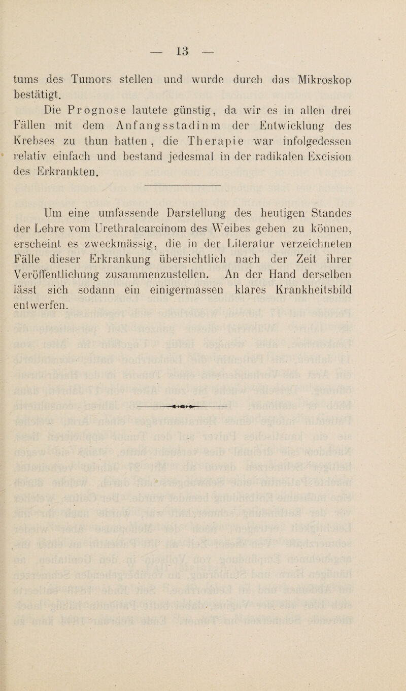 tums des Tumors stellen und wurde durch das Mikroskop bestätigt. Die Prognose lautete günstig, da wir es in allen drei Fällen mit dem Anfangsstadinm der Entwicklung des Krebses zu thun batten, die Therapie war infolgedessen relativ einfach und bestand jedesmal in der radikalen Excision des Erkrankten. Um eine umfassende Darstellung des heutigen Standes der Lehre vom Urethralcarcinom des Weibes geben zu können, erscheint es zweckmässig, die in der Literatur verzeichneten Fälle dieser Erkrankung übersichtlich nach der Zeit ihrer Veröffentlichung zusammenzustellen. An der Hand derselben lässt sich sodann ein einigermassen klares Krankheitsbild entwerfen.