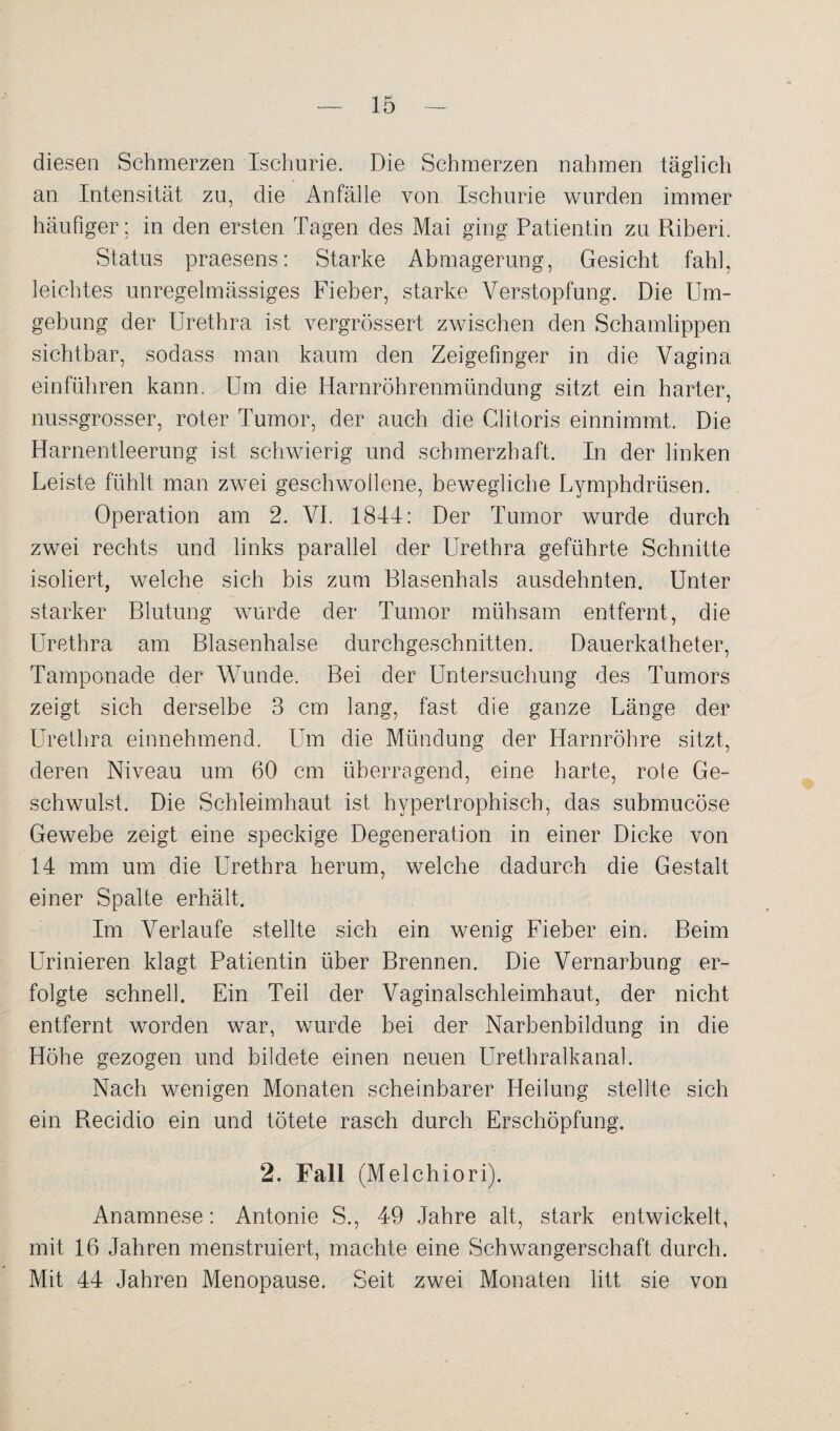 diesen Schmerzen Ischurie. Die Schmerzen nahmen täglich an Intensität zu, die Anfälle von Ischurie wurden immer häufiger; in den ersten Tagen des Mai ging Patientin zu Riberi. Status praesens: Starke Abmagerung, Gesicht fahl, leichtes unregelmässiges Fieber, starke Verstopfung. Die Um¬ gebung der Urethra ist vergrössert zwischen den Schamlippen sichtbar, sodass man kaum den Zeigefinger in die Vagina einführen kann. Um die Harnröhrenmündung sitzt ein harter, nussgrosser, roter Tumor, der auch die Clitoris einnimmt. Die Harnentleerung ist schwierig und schmerzhaft. In der linken Leiste fühlt man zwei geschwollene, bewegliche Lymphdrüsen. Operation am 2. VI. 1844: Der Tumor wurde durch zwei rechts und links parallel der Urethra geführte Schnitte isoliert, welche sich bis zum Blasenhals ausdehnten. Unter starker Blutung wurde der Tumor mühsam entfernt, die Urethra am Blasenhalse durchgeschnitten. Dauerkatheter, Tamponade der Wunde. Bei der Untersuchung des Tumors zeigt sich derselbe 3 cm lang, fast die ganze Länge der Urethra einnehmend. Um die Mündung der Harnröhre sitzt, deren Niveau um 60 cm überragend, eine harte, rote Ge¬ schwulst. Die Schleimhaut ist hypertrophisch, das submucöse Gewebe zeigt eine speckige Degeneration in einer Dicke von 14 mm um die Urethra herum, welche dadurch die Gestalt einer Spalte erhält. Im Verlaufe stellte sich ein wenig Fieber ein. Beim Urinieren klagt Patientin über Brennen. Die Vernarbung er¬ folgte schnell. Ein Teil der Vaginalschleimhaut, der nicht entfernt worden war, wurde bei der Narbenbildung in die Höhe gezogen und bildete einen neuen Urethralkanal. Nach wenigen Monaten scheinbarer Heilung stellte sich ein Recidio ein und tötete rasch durch Erschöpfung. 2. Fall (Melchiori). Anamnese: Antonie S., 49 Jahre alt, stark entwickelt, mit 16 Jahren menstruiert, machte eine Schwangerschaft durch. Mit 44 Jahren Menopause. Seit zwei Monaten litt sie von