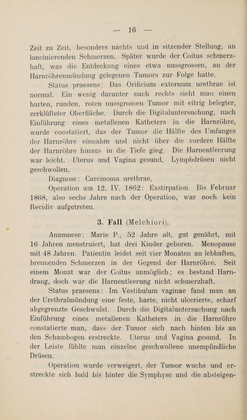 Zeit zu Zeit, besonders nachts und in sitzender Stellung, an lancinierenden Schmerzen. Später wurde der Coitus schmerz¬ haft, was die Entdeckung eines etwa nussgrossen, an der Harnröhrenmündung gelegenen Tumors zur Folge hatte. Status praesens: Das Orificium externum urethrae ist normal. Ein wenig darunter nach rechts sieht man einen harten, runden, roten nussgrossen Tumor mit eitrig belegter, zerklüfteter Oberfläche. Durch die Digitaluntersuchung, nach Einführung eines metallenen Katheters in die Harnröhre, wurde constatiert, das der Tumor die Hälfte des Umfanges der Harnröhre ein nahm und nicht über die vordere Hälfte der Harnröhre hinaus in die Tiefe ging. Die Harnentleerung war leicht. Uterus und Vagina gesund. Lymphdrüsen nicht geschwollen. Diagnose: Carcinoma urethrae. Operation am 12. IV. 1862: Exstirpation. Bis Februar 1868, also sechs Jahre nach der Operation, war noch kein Recidiv aufgetreten. 3. Fall (Melchiori). Anamnese: Marie P., 52 Jahre alt, gut genährt, mit 16 Jahren menstruiert, hat drei Kinder geboren. Menopause mit 48 Jahren. Patientin leidet seit vier Monaten an lebhaften, brennenden Schmerzen in der Gegend der Harnröhre. Seit einem Monat war der Coitus unmöglich; es bestand Harn¬ drang, doch war die Harnentleerung nicht schmerzhaft. Status praesens: Im Vestibulum vaginae fand man an der Urethralmündung eine feste, harte, nicht ulcerierte, scharf abgegrenzte Geschwulst. Durch die Digitaluntersuchung nach Einführung eines metallenen Katheters in die Harnröhre constatierte man, dass der Tumor sich nach hinten bis an den Schambogen erstreckte. Uterus und Vagina gesund. In der Feiste fühlte man einzelne geschwollene unempfindliche Drüsen. Operation wurde verweigert, der Tumor wuchs und er¬ streckte sich bald bis hinter die Symphyse und die absteigen-