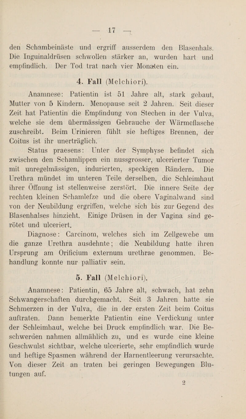 den Schambeinäste und ergriff ausserdem den Blasenhals. Die Inguinaldrüsen schwollen stärker an, wurden hart und empfindlich. Der Tod trat nach vier Monaden ein. 4. Fall (Melchiori). Anamnese: Patientin ist 51 Jahre alt, stark gebaut, Mutter von 5 Kindern. Menopause seit 2 Jahren. Seit dieser Zeit hat Patientin die Empfindung von Stechen in der Vulva, welche sie dem übermässigen Gebrauche der Wärmeflasche zuschreibt. Beim Urinieren fühlt sie heftiges Brennen, der Coitus ist ihr unerträglich. Status praesens: Unter der Symphyse befindet sich zwischen den Schamlippen ein nussgrosser, ulcerierter Tumor mit unregelmässigen, indurierten, speckigen Bändern. Die Urethra mündet im unteren Teile derselben, die Schleimhaut ihrer Öffnung ist stellenweise zerstört. Die innere Seite der rechten kleinen Schamlefze und die obere Vaginalwand sind von der Neubildung ergriffen, welche sich bis zur Gegend des Blasenhalses hinzieht. Einige Drüsen in der Vagina sind ge¬ rötet und ulceriert. Diagnose: Carcinom, welches sich im Zellgewebe um die ganze Urethra ausdehnte; die Neubildung hatte ihren Ursprung am Orificium externum urethrae genommen. Be¬ handlung konnte nur palliativ sein. 5. Fall (Melchiori). Anamnese: Patientin, 65 Jahre alt, schwach, hat zehn Schwangerschaften durchgemacht. Seit 3 Jahren hatte sie Schmerzen in der Vulva, die in der ersten Zeit beim Coitus auftraten. Dann bemerkte Patientin eine Verdickung unter der Schleimhaut, welche bei Druck empfindlich war. Die Be¬ schwerden nahmen allmählich zu, und es wurde eine kleine Geschwulst sichtbar, welche ulcerierte, sehr empfindlich wurde und heftige Spasmen während der Harnentleerung verursachte. Von dieser Zeit an traten bei geringen Bewegungen Blu¬ tungen auf. 2