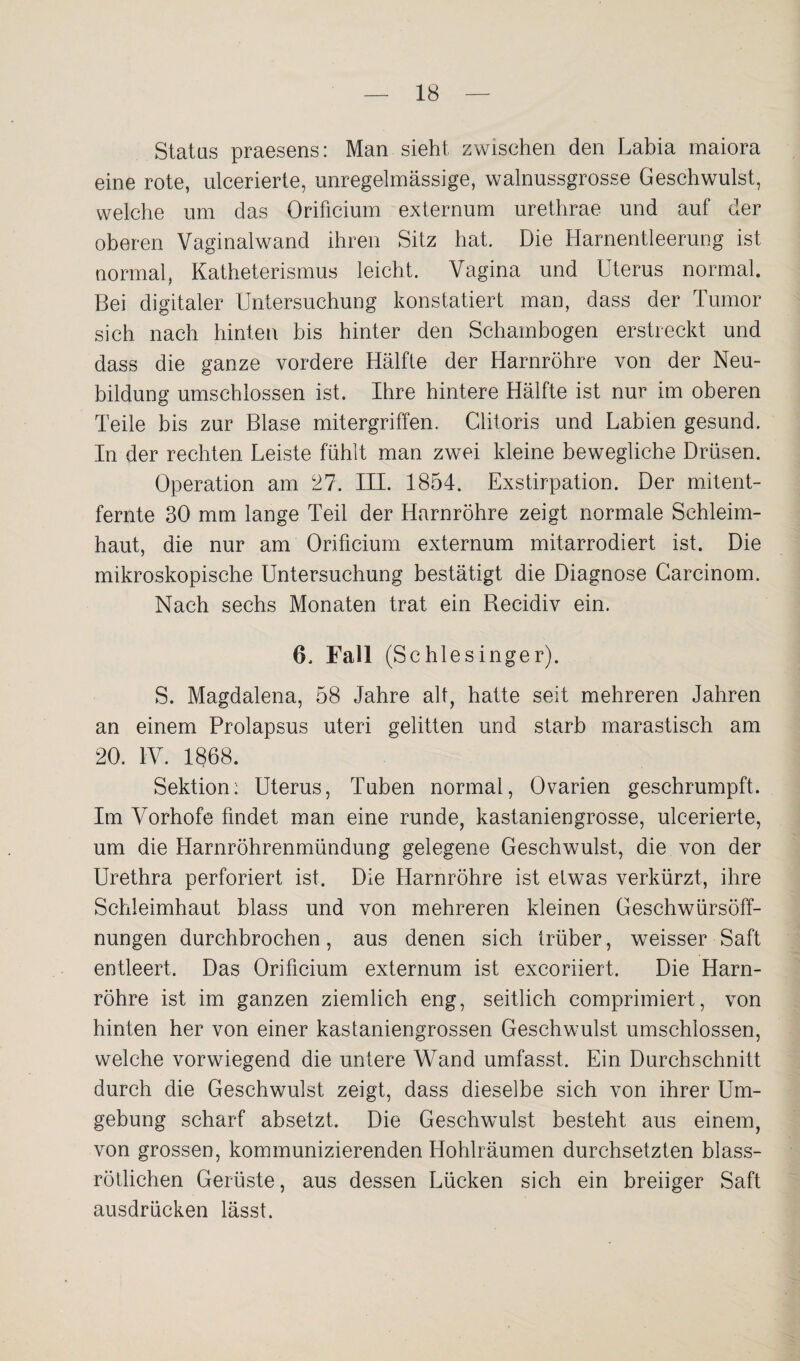 Status praesens: Man sieht zwischen den Labia maiora eine rote, ulcerierte, unregelmässige, walnussgrosse Geschwulst, welche um das Orificium externum urethrae und auf der oberen Vaginalwand ihren Sitz hat. Die Harnentleerung ist normal, Katheterismus leicht. Vagina und Uterus normal. Bei digitaler Untersuchung konstatiert man, dass der Tumor sich nach hinten bis hinter den Schambogen erstreckt und dass die ganze vordere Hälfte der Harnröhre von der Neu¬ bildung umschlossen ist. Ihre hintere Hälfte ist nur im oberen Teile bis zur Blase mitergriffen. Clitoris und Labien gesund. In der rechten Leiste fühlt man zwei kleine bewegliche Drüsen. Operation am 27. III. 1854. Exstirpation. Der mitent¬ fernte 30 mm lange Teil der Harnröhre zeigt normale Schleim¬ haut, die nur am Orificium externum mitarrodiert ist. Die mikroskopische Untersuchung bestätigt die Diagnose Carcinom. Nach sechs Monaten trat ein Becidiv ein. 6. Fall (Schlesinger). S. Magdalena, 58 Jahre alt, hatte seit mehreren Jahren an einem Prolapsus uteri gelitten und starb marastisch am 20. IV. 1868. Sektion: Uterus, Tuben normal, Ovarien geschrumpft. Im Vorhofe findet man eine runde, kastaniengrosse, ulcerierte, um die Harnröhrenmündung gelegene Geschwulst, die von der Urethra perforiert ist. Die Harnröhre ist etwas verkürzt, ihre Schleimhaut blass und von mehreren kleinen Geschwürsöff¬ nungen durchbrochen, aus denen sich trüber, weisser Saft entleert. Das Orificium externum ist excoriiert. Die Harn¬ röhre ist im ganzen ziemlich eng, seitlich comprimiert, von hinten her von einer kastaniengrossen Geschwulst umschlossen, welche vorwiegend die untere Wand umfasst. Ein Durchschnitt durch die Geschwulst zeigt, dass dieselbe sich von ihrer Um¬ gebung scharf absetzt. Die Geschwulst besteht aus einem, von grossen, kommunizierenden Hohlräumen durchsetzten blass¬ rötlichen Gerüste, aus dessen Lücken sich ein breiiger Saft ausdrücken lässt.