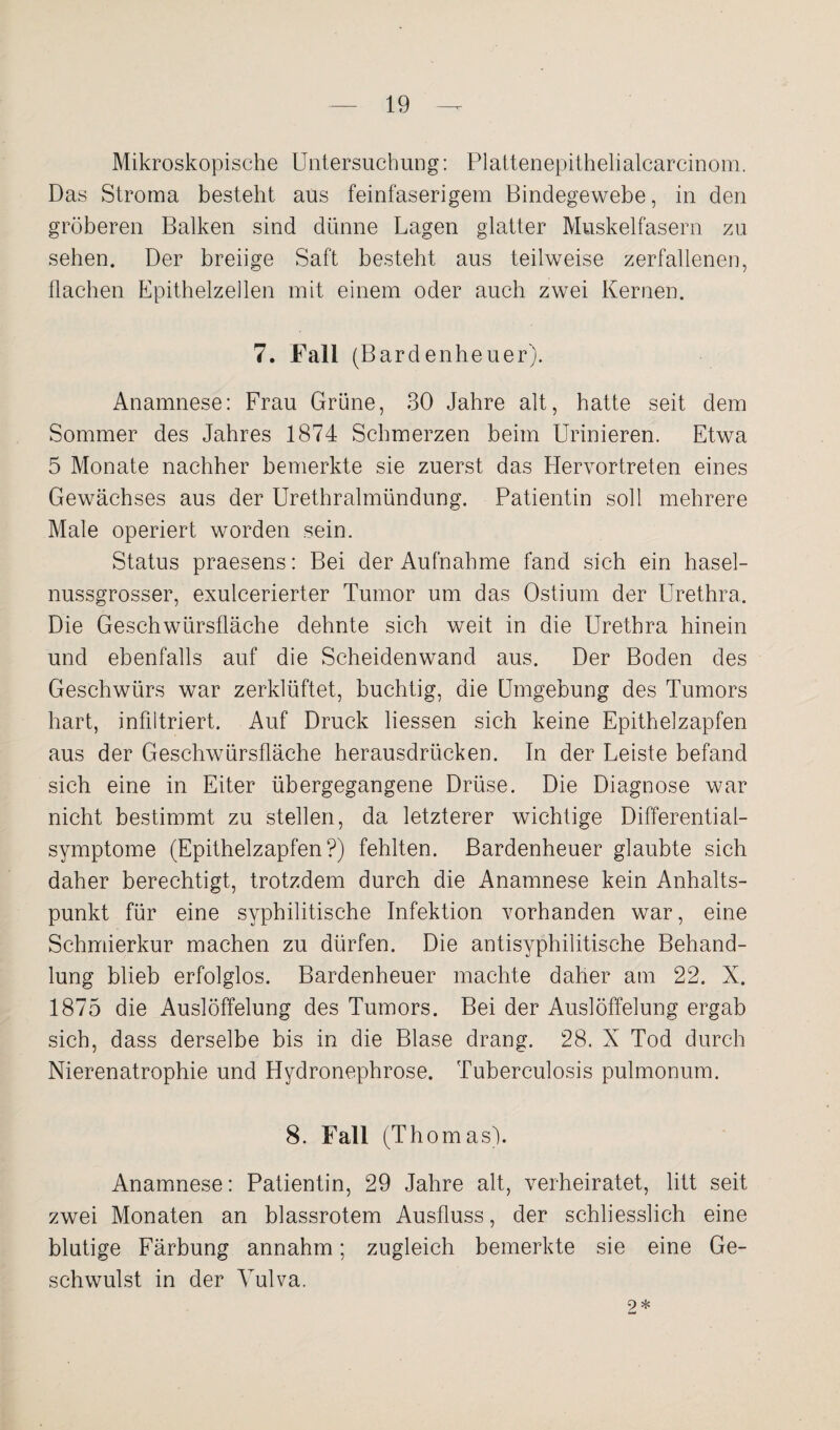 Mikroskopische Untersuchung: Plattenepithelialcarcinom. Das Stroma besteht aus feinfaserigem Bindegewebe, in den gröberen Balken sind dünne Lagen glatter Muskelfasern zu sehen. Der breiige Saft besteht aus teilweise zerfallenen, flachen Epithelzellen mit einem oder auch zwei Kernen. 7. Fall (Bardenheuer). Anamnese: Frau Grüne, 30 Jahre alt, hatte seit dem Sommer des Jahres 1874 Schmerzen beim Urinieren. Etwa 5 Monate nachher bemerkte sie zuerst das Hervortreten eines Gewächses aus der Urethralmündung. Patientin soll mehrere Male operiert worden sein. Status praesens: Bei der Aufnahme fand sich ein hasel¬ nussgrosser, exulcerierter Tumor um das Ostium der Urethra. Die Geschwürstläche dehnte sich weit in die Urethra hinein und ebenfalls auf die Scheidenwand aus. Der Boden des Geschwürs war zerklüftet, buchtig, die Umgebung des Tumors hart, infiltriert. Auf Druck Hessen sich keine Epithelzapfen aus der Geschwürsfläche herausdrücken. In der Leiste befand sich eine in Eiter übergegangene Drüse. Die Diagnose war nicht bestimmt zu stellen, da letzterer wichtige Differential¬ symptome (Epithelzapfen?) fehlten. Bardenheuer glaubte sich daher berechtigt, trotzdem durch die Anamnese kein Anhalts¬ punkt für eine syphilitische Infektion vorhanden war, eine Schmierkur machen zu dürfen. Die antisyphilitische Behand¬ lung blieb erfolglos. Bardenheuer machte daher am 22. X. 1875 die Auslöffelung des Tumors. Bei der Auslöffelung ergab sich, dass derselbe bis in die Blase drang. 28. X Tod durch Nierenatrophie und Hydronephrose. Tuberculosis pulmonum. 8. Fall (Thomas). Anamnese: Patientin, 29 Jahre alt, verheiratet, litt seit zwei Monaten an blassrotem Ausfluss, der schliesslich eine blutige Färbung annahm; zugleich bemerkte sie eine Ge¬ schwulst in der Vulva. 9 *