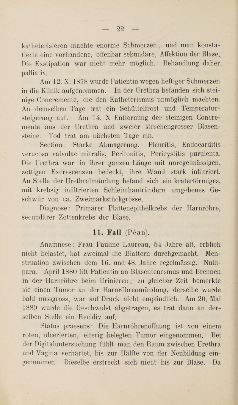 kalheterisieren machte enorme Schmerzen, und man konsta¬ tierte eine vorhandene, offenbar sekundäre, Affektion der Blase. Die Exstipation war nicht mehr möglich. Behandlung daher palliativ. Am 12. X. 1878 wurde Patientin wegen heftiger Schmerzen in die Klinik aufgenommen. In der Urethra befanden sich stei¬ nige Concremente, die den Katheterismus unmöglich machten. An demselben Tage trat ein Schüttelfrost und Temperatur¬ steigerung auf. Am 14. X Entfernung der steinigen Concre¬ mente aus der Urethra und zweier kirschengrosser Blasen¬ steine. Tod trat am nächsten Tage ein. Section: Starke Abmagerung. Pleuritis, Endocarditis verucosa valvulae mitralis, Peritonitis, Pericystitis purulenta. Die Urethra war in ihrer ganzen Länge mit unregelmässigen, zottigen Excrescenzen bedeckt, ihre Wand stark infiltriert. An Stelle der Urethralmündung befand sich ein kraterförmiges, mit krebsig infiltrierten Schleimhauträndern umgebenes Ge¬ schwür von ca. Zweimarkstückgrösse. Diagnose: Primärer Plattenepithelkrebs der Harnröhre, secundärer Zottenkrebs der Blase. 11. Fall (Pean). Anamnese: Frau Pauline Laureau, 54 Jahre alt, erblich nicht belastet, hat zweimal die Blattern durchgemacht. Men¬ struation zwischen dem 16. und 48. Jahre regelmässig. Nulli- para. April 1880 litt Patientin an Blasentenesmus und Brennen in der Harnröhre beim Urinieren; zu gleicher Zeit bemerkte sie einen Tumor an der Harnröhrenmündung, derselbe wurde bald nussgross, war auf Druck nicht empfindlich. Am 20. Mai 1880 wurde die Geschwulst abgetragen, es trat dann an der¬ selben Stelle ein Recidiv auf. Status praesens: Die Harnröhrenöffnung ist von einem roten, ulcerierten, eiterig belegten Tumor eingenommen. Bei der Digitaluntersuchung fühlt man den Raum zwischen Urethra und Vagina verhärtet, bis zur Hälfte von der Neubildung ein¬ genommen. Dieselbe erstreckt sich nicht bis zur Blase. Da
