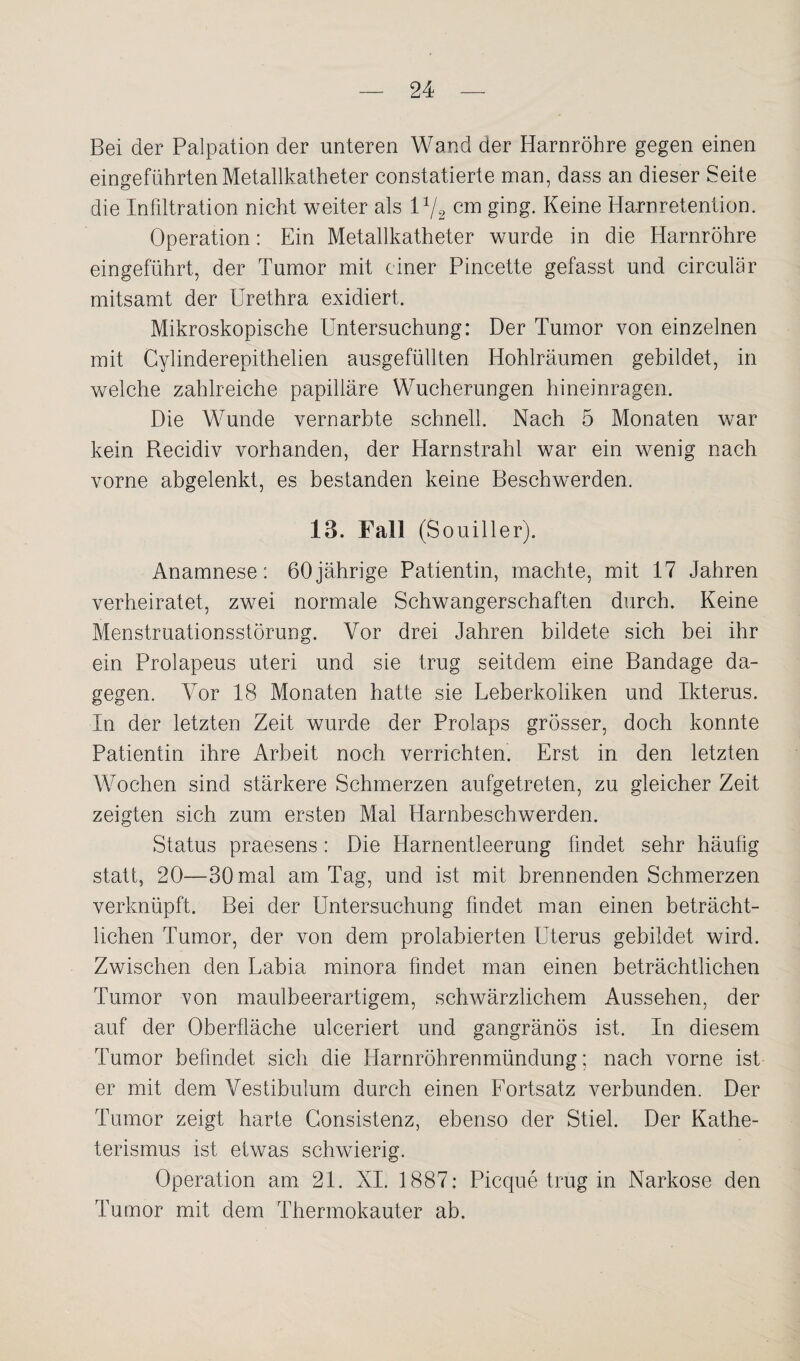 Bei der Palpation der unteren Wand der Harnröhre gegen einen eingeführten Metallkatheter constatierte man, dass an dieser Seite die Infiltration nicht weiter als l1/2 cm ging. Keine Harnretention. Operation: Ein Metallkatheter wurde in die Harnröhre eingeführt, der Tumor mit einer Pincette gefasst und circular mitsamt der Urethra exidiert. Mikroskopische Untersuchung: Der Tumor von einzelnen mit Cylinderepithelien ausgefüllten Hohlräumen gebildet, in welche zahlreiche papilläre Wucherungen hineinragen. Die Wunde vernarbte schnell. Nach 5 Monaten war kein Recidiv vorhanden, der Harnstrahl war ein wenig nach vorne abgelenkt, es bestanden keine Beschwerden. 13. Fall (Souiller). Anamnese: 60jährige Patientin, machte, mit 17 Jahren verheiratet, zwei normale Schwangerschaften durch. Keine Menstruationsstörung. Vor drei Jahren bildete sich bei ihr ein Prolapeus uteri und sie trug seitdem eine Bandage da¬ gegen. Vor 18 Monaten hatte sie Leberkoliken und Ikterus. In der letzten Zeit wurde der Prolaps grösser, doch konnte Patientin ihre Arbeit noch verrichten. Erst in den letzten Wochen sind stärkere Schmerzen aufgetreten, zu gleicher Zeit zeigten sich zum ersten Mal Harnbeschwerden. Status praesens : Die Harnentleerung findet sehr häufig statt, 20—30 mal am Tag, und ist mit brennenden Schmerzen verknüpft. Bei der Untersuchung findet man einen beträcht¬ lichen Tumor, der von dem prolabierten Uterus gebildet wird. Zwischen den Labia minora findet man einen beträchtlichen Tumor von maulbeerartigem, schwärzlichem Aussehen, der auf der Oberfläche ulceriert und gangränös ist. In diesem Tumor befindet sich die Harnröhrenmündung; nach vorne ist er mit dem Vestibulum durch einen Fortsatz verbunden. Der Tumor zeigt harte Consistenz, ebenso der Stiel. Der Kathe¬ terismus ist etwas schwierig. Operation am 21. XI. 1887: Picque trug in Narkose den Tumor mit dem Thermokauter ab.