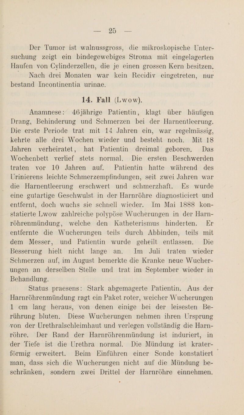 Der Tumor ist walnussgross, die mikroskopische Unter¬ suchung zeigt ein bindegewebiges Stroma mit eingelagerten Haufen von Cylinderzellen, die je einen grossen Kern besitzen. Nach drei Monaten war kein Recidiv eingetreten, nur bestand Incontinentia urinae. 14. Fall (Lwow). Anamnese: 46jährige Patientin, klagt über häufigen Drang, Behinderung und Schmerzen bei der Harnentleerung. Die erste Periode trat mit 14 Jahren ein, war regelmässig, kehrte alle drei Wochen wieder und besteht noch. Mit 18 Jahren verheiratet, hat Patientin dreimal geboren. Das Wochenbett verlief stets normal. Die ersten Beschwerden traten vor 10 Jahren auf. Patientin hatte während des Urinierens leichte Schmerzempfindungen, seit zwei Jahren war die Harnentleerung erschwert und schmerzhaft. Es wurde eine gutartige Geschwulst in der Harnröhre diagnosticiert und entfernt, doch wuchs sie schnell wieder. Im Mai 1888 kon¬ statierte Lwow zahlreiche polypöse Wucherungen in der Harn¬ röhrenmündung, welche den Katheterismus hinderten. Er entfernte die Wucherungen teils durch Abbinden, teils mit dem Messer, und Patientin wurde geheilt entlassen. Die Besserung hielt nicht lange an. Im Juli traten wieder Schmerzen auf, im August bemerkte die Kranke neue Wucher¬ ungen an derselben Stelle und trat im September wieder in Behandlung. Status praesens: Stark abgemagerte Patientin. Aus der Harnröhrenmündung ragt ein Paket roter, weicher Wucherungen 1 cm lang heraus, von denen einige bei der leisesten Be¬ rührung bluten. Diese Wucherungen nehmen ihren Ursprung von der Urethralschleimhaut und verlegen vollständig die Harn¬ röhre. Der Rand der Harnröhrenmündung ist induriert, in der Tiefe ist die Urethra normal. Die Mündung ist krater- 9 förmig erweitert. Beim Einfuhren einer Sonde konstatiert man, dass sich die Wucherungen nicht auf die Mündung be¬ schränken, sondern zwei Drittel der Harnröhre einnehmen.