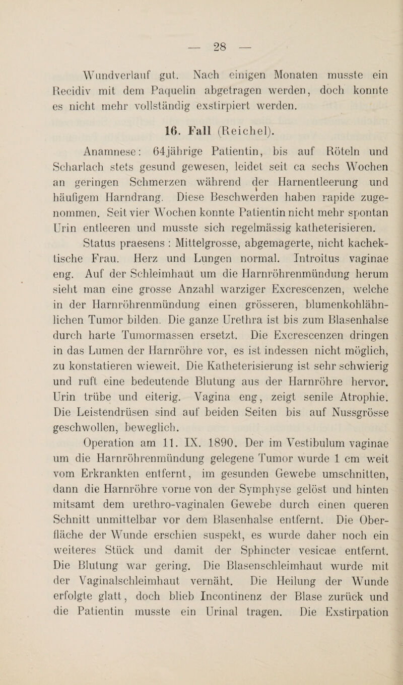 Wandverlauf gut. Nach einigen Monaten musste ein Recidiv mit dem Paquelin abgetragen werden, doch konnte es nicht mehr vollständig exstirpiert werden. 16. Fall (Reichel). Anamnese: 64jährige Patientin, bis auf Röteln und Scharlach stets gesund gewesen, leidet seit ca sechs Wochen an geringen Schmerzen während der Harnentleerung und häufigem Harndrang. Diese Reschwerden haben rapide zuge¬ nommen. Seit vier Wochen konnte Patientin nicht mehr spontan Urin entleeren und musste sich regelmässig katheterisieren. Status praesens : Mittel grosse, abgemagerte, nicht kachek- tische Frau. Herz und Lungen normal. Introitus vaginae eng. Auf der Schleimhaut um die Harnröhrenmündung herum sieht man eine grosse Anzahl warziger Excrescenzen, welche in der Harnröhrenmündung einen grösseren, blumenkohlähn¬ lichen Tumor bilden. Die ganze Urethra ist bis zum Blasenhalse durch harte Tumormassen ersetzt. Die Excrescenzen dringen in das Lumen der Harnröhre vor, es ist indessen nicht möglich, zu konstatieren wieweit. Die Katheterisierung ist sehr schwierig und ruft eine bedeutende Blutung aus der Harnröhre hervor. Urin trübe und eiterig. Vagina eng, zeigt senile Atrophie. Die Leistendrüsen sind auf beiden Seiten bis auf Nussgrösse geschwollen, beweglich. Operation am 11. IX. 1890. Der im Vestibulum vaginae um die Harnröhrenmündung gelegene Tumor wurde 1 cm weit vom Erkrankten entfernt, im gesunden Gewebe Umschnitten, dann die Harnröhre vorne von der Symphyse gelöst und hinten mitsamt dem urethro-vaginalen Gewebe durch einen queren Schnitt unmittelbar vor dem Blasenhalse entfernt. Die Ober¬ fläche der Wunde erschien suspekt, es wurde daher noch ein weiteres Stück und damit der Sphincter vesicae entfernt. Die Blutung war gering. Die Blasenschleimhaut wurde mit der Vaginalschleimhaut vernäht. Die Heilung der Wunde erfolgte glatt, doch blieb Incontinenz der Blase zurück und die Patientin musste ein Urinal tragen. Die Exstirpation