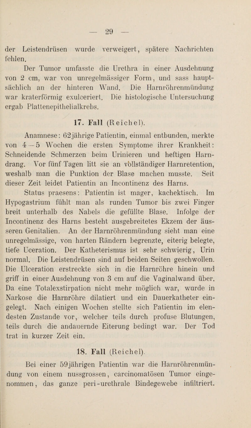 der Leistendrüsen wurde verweigert, spätere Nachrichten fehlen. Der Tumor umfasste die Urethra in einer Ausdehnung von 2 cm, war von unregelmässiger Form, und sass haupt¬ sächlich an der hinteren Wand. Die Harnröhrenmündung war kraterförmig exulceriert. Die histologische Untersuchung ergab Plattenepithelialkrebs. 17. Fall (Reichel). Anamnese: 62jährige Patientin, einmal entbunden, merkte von 4 — 5 Wochen die ersten Symptome ihrer Krankheit: Schneidende Schmerzen beim Urinieren und heftigen Harn¬ drang. Vor fünf Tagen litt sie an vollständiger Harnretention, weshalb man die Punktion der Blase machen musste. Seit dieser Zeit leidet Patientin an Incontinenz des Harns. Status praesens: Patientin ist mager, kachektisch. Im Hypogastrium fühlt man als runden Tumor bis zwei Finger breit unterhalb des Nabels die gefüllte Blase. Infolge der Incontinenz des Harns besteht ausgebreitetes Ekzem der äus¬ seren Genitalien. An der Harnröhrenmündung sieht man eine unregelmässige, von harten Rändern begrenzte, eiterig belegte, tiefe Uceration. Der Katheterismus ist sehr schwierig, Urin normal. Die Leistendrüsen sind auf beiden Seiten geschwollen. Die Ulceration erstreckte sich in die Harnröhre hinein und griff in einer Ausdehnung von 3 cm auf die Vaginalwand über. Da eine Totalexstirpation nicht mehr möglich war, wurde in Narkose die Harnröhre dilatiert und ein Dauerkatheter ein¬ gelegt. Nach einigen Wochen stellte sich Patientin im elen¬ desten Zustande vor, welcher teils durch profuse Blutungen, teils durch die andauernde Eiterung bedingt war. Der Tod trat in kurzer Zeit ein. 18. Fall (Reichel). Bei einer 59jährigen Patientin war die Harnröhrenmün¬ dung von einem nussgrossen, carcinomatösen Tumor einge¬ nommen, das ganze peri-urethrale Bindegewebe infiltriert.