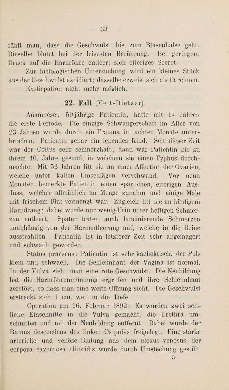 fühlt man, dass die Geschwulst bis zum Blasenhalse geht. Dieselbe blutet bei der leisesten Berührung. Bei geringem Druck auf die Harnröhre entleert sich eiteriges Secret. Zur histologischen Untersuchung wird ein kleines Stück aus der Geschwulst excidiert; dasselbe erweist sich als Carcinom. Exstirpation nicht mehr möglich. 22. Fall (Veit-Dietzer). Anamnese: 59jährige Patientin, hatte mit 14 Jahren die erste Periode. Die einzige Schwangerschaft im Alter von 23 Jahren wurde durch ein Trauma im achten Monate unter¬ brochen. Patientin gebar ein lebendes Kind. Seit dieser Zeit war der Coitus sehr schmerzhaft; dann war Patientin bis zu ihrem 40. Jahre gesund, in welchem sie einen Typhus durch¬ machte. Mit 53 Jahren litt sie an einer Affection der Ovarien, welche unter kalten Umschlägen verschwand. Vor neun Monaten bemerkte Patientin einen spärlichen, eiterigen Aus¬ fluss, welcher allmählich an Menge zunahm und einige Male mit frischem Blut vermengt war. Zugleich litt sie an häufigem Harndrang; dabei wurde nur wenig Urin unter heftigen Schmer¬ zen entleert. Später traten auch lancinierende Schmerzen unabhängig von der Harnentleerung auf, welche in die Beine ausstrahlten Patientin ist in letzterer Zeit sehr abgemagert und schwach geworden. Status praesens: Patientin ist sehr kachektisch, der Puls klein und schwach. Die Schleimhaut der Vagina ist normal. In der Vulva sieht man eine rote Geschwulst. Die Neubildung hat die Harnröhrenmündung ergriffen und ihre Schleimhaut zerstört, so dass man eine weite Öffnung sieht. Die Geschwulst erstreckt sich 1 cm. weit in die Tiefe, Operation am 16. Februar 1892: Es wurden zwei seit¬ liche Einschnitte in die Vulva gemacht, die Urethra Um¬ schnitten und mit der Neubildung entfernt Dabei wurde der Ramus descendens des linken Os pubis freigelegt. Eine starke arterielle und venöse Blutung aus dem plexus venosus der Corpora cavernosa clitoridis wurde durch Umstechung gestillt. 3