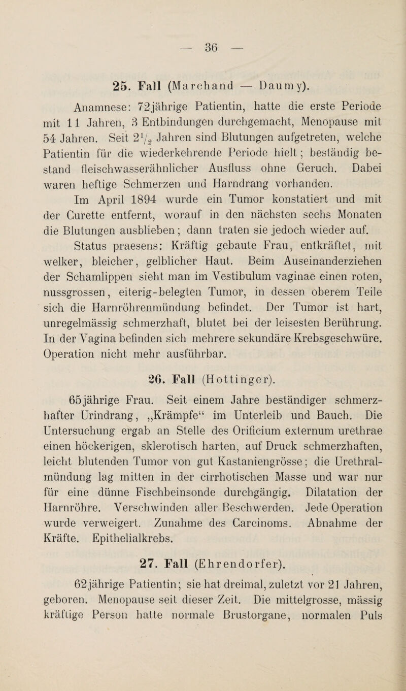 25. Fall (Marchand — Daumy). Anamnese: 72jährige Patientin, hatte die erste Periode mit 11 Jahren, 3 Entbindungen durchgemacht, Menopause mit 54 Jahren. Seit 21/2 Jahren sind Blutungen aufgetreten, welche Patientin für die wiederkehrende Periode hielt; beständig be¬ stand fleischwasserähnlicher Ausfluss ohne Geruch. Dabei waren heftige Schmerzen und Harndrang vorhanden. Im April 1894 wurde ein Tumor konstatiert und mit der Curette entfernt, worauf in den nächsten sechs Monaten die Blutungen ausblieben; dann traten sie jedoch wieder auf. Status praesens: Kräftig gebaute Frau, entkräftet, mit welker, bleicher, gelblicher Haut. Beim Auseinanderziehen der Schamlippen sieht man im Vestibulum vaginae einen roten, nussgrossen, eiterig-belegten Tumor, in dessen oberem Teile sich die Harnröhrenmündung befindet. Der Tumor ist hart, unregelmässig schmerzhaft, blutet bei der leisesten Berührung. In der Vagina befinden sich mehrere sekundäre Krebsgeschwüre. Operation nicht mehr ausführbar. 26. Fall (Hottinger). 65jährige Frau. Seit einem Jahre beständiger schmerz¬ hafter Urindrang, ,,Krämpfe“ im Unterleib und Bauch. Die Untersuchung ergab an Stelle des Orificium externum urethrae einen höckerigen, sklerotisch harten, auf Druck schmerzhaften, leicht blutenden Tumor von gut Kastaniengrösse; die Urethral¬ mündung lag mitten in der cirrhotischen Masse und war nur für eine dünne Fischbeinsonde durchgängig. Dilatation der Harnröhre. Verschwinden aller Beschwerden. Jede Operation wurde verweigert. Zunahme des Carcinoms. Abnahme der Kräfte. Epithelialkrebs. 27. Fall (Ehrendorfer). 62jährige Patientin; sie hat dreimal, zuletzt vor 21 Jahren, geboren. Menopause seit dieser Zeit. Die mittelgrosse, mässig kräftige Person hatte normale Brustorgane, normalen Puls