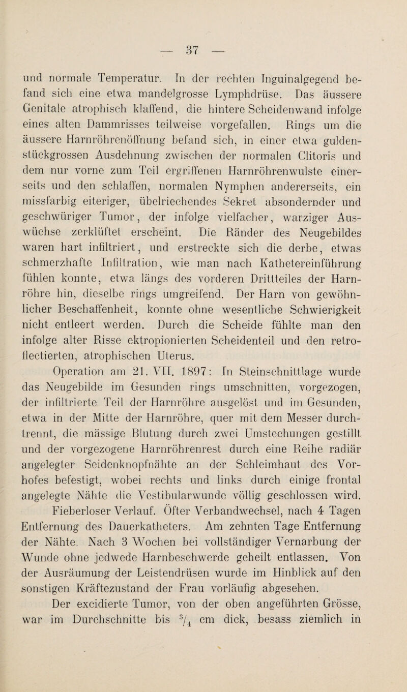 und normale Temperatur. In der rechten Inguinalgegend be¬ fand sich eine etwa mandelgrosse Lymphdrüse. Das äussere Genitale atrophisch klaffend, die hintere Scheidenwand infolge eines alten Dammrisses teilweise vorgefallen. Rings um die äussere Harnröhrenöffnung befand sich, in einer etwa gulden¬ stückgrossen Ausdehnung zwischen der normalen Clitoris und dem nur vorne zum Teil ergriffenen Harnröhrenwulste einer¬ seits und den schlaffen, normalen Nymphen andererseits, ein missfarbig eiteriger, übelriechendes Sekret absondernder und geschwüriger Tumor, der infolge vielfacher, warziger Aus¬ wüchse zerklüftet erscheint. Die Ränder des Neugebildes waren hart infiltriert, und erstreckte sich die derbe, etwas schmerzhafte Infiltration, wie man nach Kathetereinführung fühlen konnte, etwa längs des vorderen Drittteiles der Harn¬ röhre hin, dieselbe rings umgreifend. Der Harn von gewöhn¬ licher Beschaffenheit, konnte ohne wesentliche Schwierigkeit nicht entleert werden. Durch die Scheide fühlte man den infolge alter Risse ektropionierten Scheidenteil und den retro- flectierten, atrophischen Uterus. Operation am 21. VII. 1897: In Steinschnittlage wurde das Neugebilde im Gesunden rings Umschnitten, vorgezogen, der infiltrierte Teil der Harnröhre ausgelöst und im Gesunden, etwa in der Mitte der Harnröhre, quer mit dem Messer durch¬ trennt, die mässige Blutung durch zwei Umstechungen gestillt und der vorgezogene Harnröhrenrest durch eine Reihe radiär angelegter Seidenknopfnähte an der Schleimhaut des Vor¬ hofes befestigt, wobei rechts und links durch einige frontal angelegte Nähte die Vestibularwunde völlig geschlossen wird. Fieberloser Verlauf. Öfter Verbandwechsel, nach 4 Tagen Entfernung des Dauerkatheters. Am zehnten Tage Entfernung der Nähte. Nach 3 Wochen bei vollständiger Vernarbung der Wunde ohne jedwede Harnbeschwerde geheilt entlassen. Von der Ausräumung der Beistendrüsen wurde im Hinblick auf den sonstigen Kräftezustand der Frau vorläufig abgesehen. Der excidierte Tumor, von der oben angeführten Grösse, war im Durchschnitte bis 3/4 cm dick, besass ziemlich in
