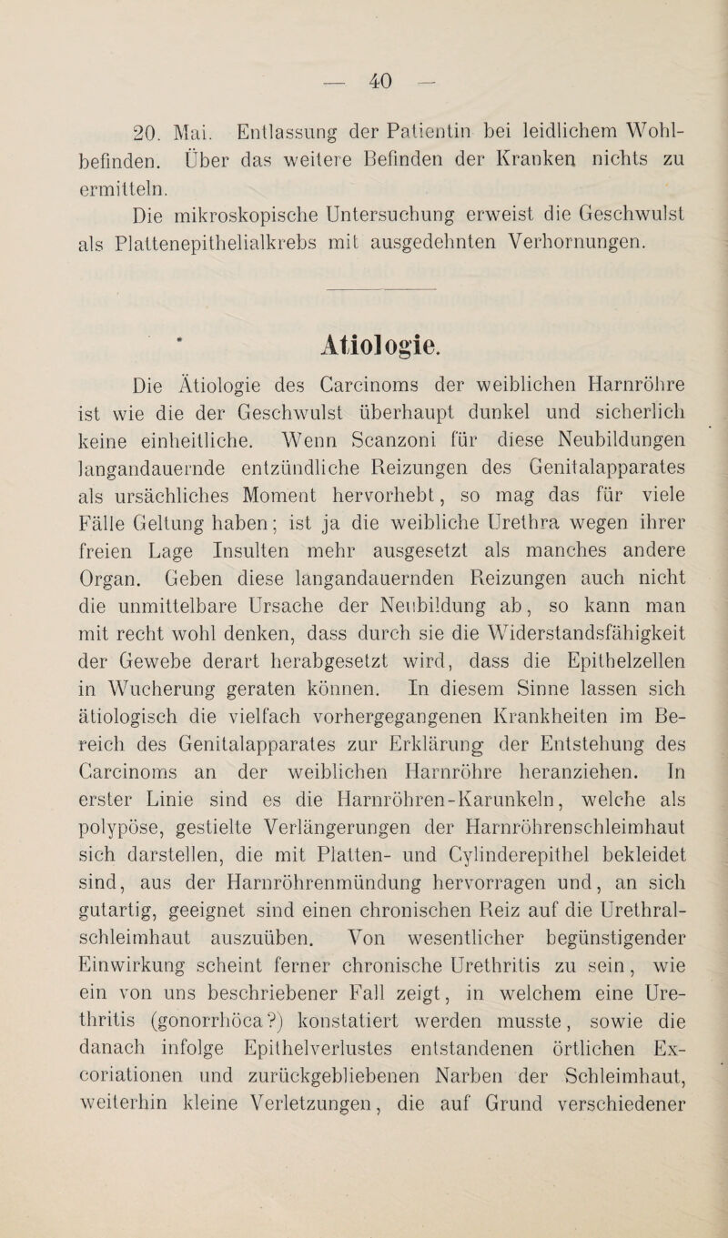 20. Mai. Entlassung der Patientin bei leidlichem Wohl¬ befinden. Über das weitere Befinden der Kranken nichts zu ermitteln. Die mikroskopische Untersuchung erweist die Geschwulst als Plattenepithelialkrebs mit ausgedehnten Verhornungen. Atiol ogie. Die Ätiologie des Carcinoms der weiblichen Harnröhre ist wie die der Geschwulst überhaupt dunkel und sicherlich keine einheitliche. Wenn Scanzoni für diese Neubildungen langandauernde entzündliche Reizungen des Genitalapparates als ursächliches Moment hervorhebt, so mag das für viele Fälle Geltung haben; ist ja die weibliche Urethra wegen ihrer freien Lage Insulten mehr ausgesetzt als manches andere Organ. Geben diese langandauernden Reizungen auch nicht die unmittelbare Ursache der Neubildung ab, so kann man mit recht wohl denken, dass durch sie die Widerstandsfähigkeit der Gewebe derart herabgesetzt wird, dass die Epithelzellen in Wucherung geraten können. In diesem Sinne lassen sich ätiologisch die vielfach vorhergegangenen Krankheiten im Be¬ reich des Genitalapparates zur Erklärung der Entstehung des Carcinoms an der weiblichen Harnröhre heranziehen. In erster Linie sind es die Harnröhren - Karunkeln, welche als polypöse, gestielte Verlängerungen der Harnröhren Schleimhaut sich darstellen, die mit Platten- und Cylinderepithel bekleidet sind, aus der Harnröhrenmündung hervorragen und, an sich gutartig, geeignet sind einen chronischen Reiz auf die Urethral¬ schleimhaut auszuüben. Von wesentlicher begünstigender Einwirkung scheint ferner chronische Urethritis zu sein, wie ein von uns beschriebener Fall zeigt, in welchem eine Ure¬ thritis (gonorrhöca?) konstatiert werden musste, sowie die danach infolge Epithelverlustes entstandenen örtlichen Ex- coriationen und zurückgebliebenen Narben der Schleimhaut, weiterhin kleine Verletzungen, die auf Grund verschiedener