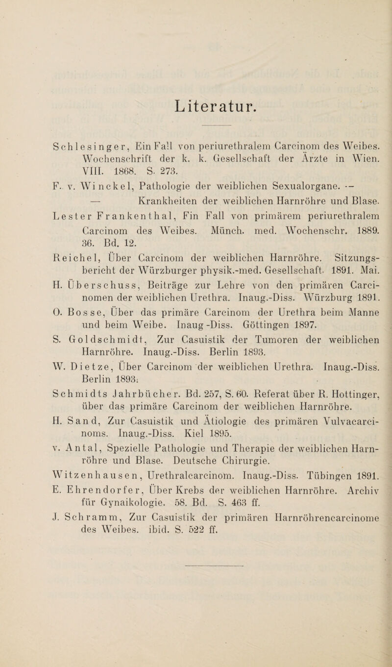 Literatur. Schlesinger, Ein Fall von periurethralem Carcinom des Weibes. Wochenschrift der k. k. Gesellschaft der Ärzte in Wien. VIII. 1868. S. 273. F. v. Winckel, Pathologie der weiblichen Sexualorgane. -- — Krankheiten der weiblichen Harnröhre und Blase. Lester Frankenthal, Fin Fall von primärem periurethralem Carcinom des Weibes. Münch, med. Wochenschr. 1889. 36. Bd. 12. Reichel, Über Carcinom der weiblichen Harnröhre. Sitzungs¬ bericht der Würzburger physik.-med. Gesellschaft. 1891. Mai. H. Überschuss, Beiträge zur Lehre von den primären Carci- nomen der weiblichen Urethra. Inaug.-Diss. Würzburg 1891. 0. Bosse, Über das primäre Carcinom der Urethra beim Manne und beim Weibe. Inaug-Diss. Göttingen 1897. S. Goldschmidt, Zur Casuistik der Tumoren der weiblichen Harnröhre. Inaug.-Diss. Berlin 1893. W. Dietze, Über Carcinom der weiblichen Urethra. Inaug.-Diss. Berlin 1893; Schmidts Jahrbücher. Bd. 257, S. 60. Referat über R. Hottinger, über das primäre Carcinom der weiblichen Harnröhre. H. Sand, Zur Casuistik und Ätiologie des primären Vulvacarci- noms. Inaug.-Diss. Kiel 1895. v. Antal, Spezielle Pathologie und Therapie der weiblichen Harn¬ röhre und Blase. Deutsche Chirurgie. Witz enh au s e n , Urethralcarcinom. Inaug.-Diss. Tübingen 1891. E. Ehrendorfer, Über Krebs der weiblichen Harnröhre. Archiv für Gynaikologie. 58. Bd. S. 463 ff. J. Schramm, Zur Casuistik der primären Harnröhrencarcinome des Weibes, ibid. S. 522 ff.