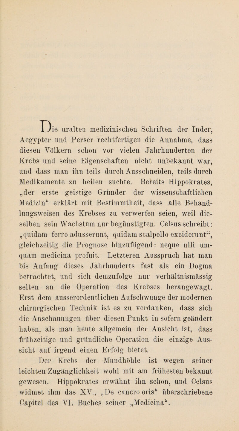 13ie uralten medizinischen Schriften der Inder, Aegypter lind Perser rechtfertigen die Annahme, dass diesen Völkern schon vor vielen Jahrhunderten der Krebs und seine Eigenschaften nicht unbekannt war, und dass man ihn teils durch Ausschneiden, teils durch Medikamente zu heilen suchte. Bereits Hippokrates, „der erste geistige Gründer der wissenschaftlichen Medizin“ erklärt mit Bestimmtheit, dass alle Behand¬ lungsweisen des Krebses zu verwerfen seien, weil die¬ selben sein Wachstum nur begünstigten. Celsus schreibt: „quidam ferro adusserunt, quidam scalpello exciderunt“, gleichzeitig die Prognose hinzufügend: neque ulli um- quam medicina profuit. Letzteren Ausspruch hat man bis Anfang dieses Jahrhunderts fast als ein Dogma betrachtet, und sich demzufolge nur verhältnismässig selten an die Operation des Krebses herangewagt. Erst dem ausserordentlichen Aufschwünge der modernen chirurgischen Technik ist es zu verdanken, dass sich die Anschauungen über diesen Punkt in sofern geändert haben, als man heute allgemein der Ansicht ist, dass frühzeitige und gründliche Operation die einzige Aus¬ sicht auf irgend einen Erfolg bietet. Der Krebs der Mundhöhle ist wegen seiner leichten Zugänglichkeit wohl mit am frühesten bekannt gewesen. Hippokrates erwähnt ihn schon, und Celsus widmet ihm das XV., „De cancro oris“ überschriebene Capitel des VI. Buches seiner „Medicina“,