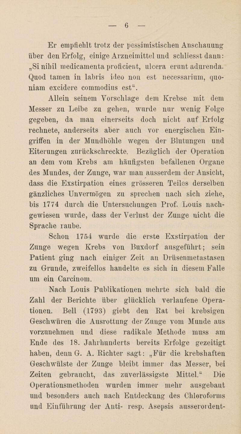 Er empfiehlt trotz der pessimistischen Anschauung1 über den Erfolg, einige Arzneimittel und schliesst dann: „Si nihil medicamenta proficient, ulcera erunt adurenda. Quod tarnen in labris ideo non est necessarium, quo- niam excidere commodius est“. Allein seinem Vorschläge dem Krebse mit dem Messer zu Leibe zu gehen, wurde nur wenig Folge gegeben, da man einerseits doch nicht auf Erfolg rechnete, anderseits aber auch vor energischen Ein¬ griffen in der Mundhöhle wegen der Blutungen und Eiterungen zurückschreckte. Bezüglich der Operation an dem vom Krebs am häufigsten befallenen Organe des Mundes, der Zunge, war man ausserdem der Ansicht, dass die Exstirpation eines grösseren Teiles derselben gänzliches Unvermögen zu sprechen nach sich ziehe, bis 1774 durch die Untersuchungen Prof. Louis nach- gewiesen wurde, dass der Verlust der Zunge nicht die Sprache raube. Schon 1754 wurde die erste Exstirpation der Zunge wegen Krebs von Buxdorf ausgeführt; sein Patient ging nach einiger Zeit au Drüsenmetastasen zu Grunde, zweifellos handelte es sich in diesem Falle um ein Carcinom. Nach Louis Publikationen mehrte sich bald die Zahl der Berichte über glücklich verlaufene Opera¬ tionen. Bell (1793) giebt den Rat bei krebsigen Geschwüren die Ausrottung der Zunge vom Munde aus vorzunehmen und diese radikale Methode muss am Ende des 18. Jahrhunderts bereits Erfolge gezeitigt haben, denn G. A. Richter sagt: „Für die krebshaften Geschwülste der Zunge bleibt immer das Messer, bei Zeiten gebraucht, das zuverlässigste Mittel.“ Die Operationsmethoden wurden immer mehr ausgebaut und besonders auch nach Entdeckung des Chloroforms und Einführung der Anti- resp. Asepsis ausserordent-