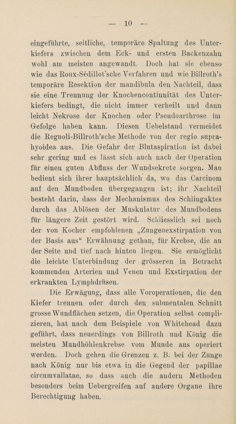 eingeführte, seitliche, temporäre Spaltung des Unter¬ kiefers zwischen dem Eck- und ersten Backenzahn wohl am meisten angewandt. Doch hat sie ebenso wie das Roux-Sedillot’sche Verfahren und wie Billroth’s temporäre Resektion der mandibula den Nachteil, dass sie eine Trennung der Knochencontinnität des Unter¬ kiefers bedingt, die nicht immer verheilt und dann leicht Nekrose der Knochen oder Pseudoarthrose im Gefolge haben kann. Diesen Uebelstand vermeidet die Regnoli-Billroth’sche Methode von der regio supra- hyoidea aus. Die Gefahr der Blutaspiration ist dabei sehr gering und es lässt sich auch nach der Operation für einen guten Abfluss der Wundsekrete sorgen. Man bedient sich ihrer hauptsächlich da, wo das Carcinom auf den Mundboden übergegangen ist; ihr Nachteil besteht darin, dass der Mechanismus des Schlingaktes durch das Ablösen der Muskulatur des Mundbodens für längere Zeit gestört wird. Schliesslich sei noch der von Kocher empfohlenen „Zungenexstirpation von der Basis aus“ Erwähnung gethan, für Krebse, die an der Seite und tief nach hinten liegen. Sie ermöglicht die leichte Unterbindung der grösseren in Betracht kommenden Arterien lind Venen und Exstirpation der erkrankten Lymphdrüsen. Die Erwägung, dass alle Voroperationen, die den Kiefer trennen oder durch den submentalen Schnitt grosse Wundflächen setzen, die Operation selbst compli- zieren, hat nach dem Beispiele von Whitehead dazu geführt, dass neuerdings von Billroth und König die meisten Mundhöhlenkrebse vom Munde aus operiert werden. Doch gehen die Grenzen z. B. bei der Zunge nach König nur bis etwa in die Gegend der papillae circumvallatae, so dass auch die andern Methoden besonders beim Uebergreifen auf andere Organe ihre Berechtigung haben.