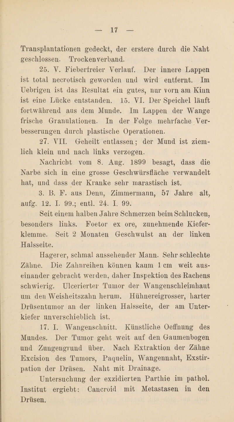 Transplantationen gedeckt, der erstere durch die Naht geschlossen. Trocken verband. 25. V. Fieberfreier Verlauf. Der innere Lappen ist total necrotisch geworden und wird entfernt. Im Uebrigen ist das Resultat ein gutes, nur vorn am Kinn ist eine Lücke entstanden. 15. VI. Der Speichel läuft fortwährend aus dem Munde. Im Lappen der Wange frische Granulationen. In der Folge mehrfache Ver¬ besserungen durch plastische Operationen. 27. VII. Geheilt entlassen: der Mund ist ziem¬ lich klein und nach links verzogen. Nachricht vom 8. Aug. 1899 besagt, dass die Narbe sich in eine grosse Geschwürsfläche verwandelt hat, und dass der Kranke sehr marastisch ist. 3. B. F. aus Denn, Zimmermann, 57 Jahre alt, aufg. 12. I. 99.; entl. 24. I. 99. Seit einem halben Jahre Schmerzen beim Schlucken, besonders links. Foetor ex ore, zunehmende Kiefer¬ klemme. Seit 2 Monaten Geschwulst an der linken Halsseite. Hagerer, schmal aussehender Mann. Sehr schlechte Zähne. Die Zahnreihen können kaum 1 cm weit aus¬ einander gebracht werden, daher Inspektion des Rachens schwierig. Ulcerierter Tumor der Wangenschleimhaut um den Weisheitszahn herum. Hühnereigrosser, harter Drüsentumor an der linken Halsseite, der am Unter¬ kiefer unverschieblich ist. 17. I. Wangenschnitt. Künstliche Oeffnung des Mundes. Der Tumor geht weit auf den Gaumenbogen und Zungengrund über. Nach Extraktion der Zähne Excision des Tumors, Paquelin, Wangennaht, Exstir¬ pation der Drüsen. Naht mit Drainage. Untersuchung der exzidierten Parthie im pathol. Institut ergiebt: Cancroid mit Metastasen in den Drüsen.