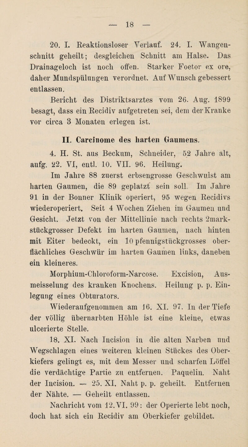 20. I. Reaktionsloser Verlauf. 24. I. Wangen- schnitt geheilt; desgleichen Schnitt am Halse. Das Drainageloch ist noch offen. Starker Foetor ex ore, daher Mundspülungen verordnet. Auf Wunsch gebessert entlassen. Bericht des Distriktsarztes vom 26. Ang. 1899 besagt, dass ein Recidiv aufgetreten sei, dem der Kranke vor circa 8 Monaten erlegen ist. II. Carcinome des harten Gaumens. 4. H. St. ans Beckum, Schneider, 52 Jahre alt, aufg. 22. VI, entl. 10. VII. 96. Heilung. Im Jahre 88 zuerst erbsengrosse Geschwulst am harten Gaumen, die 89 geplatzt sein soll Im Jahre 91 in der Bonner Klinik operiert, 95 wegen Recidivs wiederoperiert. Seit 4 Wochen Ziehen im Gaumen und Gesicht. Jetzt von der Mittellinie nach rechts 2mark- stückgrosser Defekt im harten Gaumen, nach hinten mit Eiter bedeckt, ein 10 pfennigstückgrosses ober¬ flächliches Geschwür im harten Gaumen links, daneben ein kleineres. Morphium-Chloroform-Narcose. Excision, Aus- meisselung des kranken Knochens. Heilung p. p. Ein¬ legung eines Obturators. Wiederaufgenommen am J6. XI. 97. In der Tiefe der völlig übernarbten Höhle ist eine kleine, etwas ulcerierte Stelle. 18. XI. Nach Incision in die alten Narben und Wegschlagen eines weiteren kleinen Stückes des Ober¬ kiefers gelingt es, mit dem Messer und scharfen Löffel die verdächtige Partie zu entfernen. Paquelin. Naht der Incision. — 25. XI, Naht p. p. geheilt. Entfernen der Nähte. — Geheilt entlassen. Nachricht vom 12. VI, 99: der Operierte lebt noch, doch hat sich ein Recidiv am Oberkiefer gebildet.